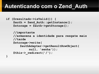   
Autenticando com o Zend_Auth
if ($resultado->isValid()) {
$auth = Zend_Auth::getInstance();
$storage = $auth->getStorage();
//importante
//armazena a identidade para resgate mais
//tarde
$storage->write(
$authAdapter->getResultRowObject(
null, 'senha'));
$this->_redirect('/');
}
 