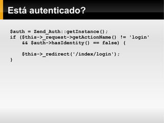    
Está autenticado?
$auth = Zend_Auth::getInstance();
if ($this->_request->getActionName() != 'login'
&& $auth->hasIdentity() == false) {
$this->_redirect('/index/login');
}
 