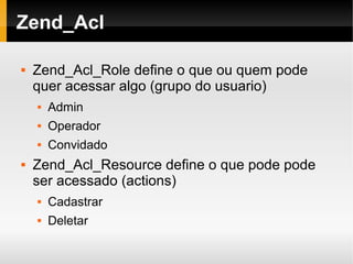   
Zend_Acl
 Zend_Acl_Role define o que ou quem pode
quer acessar algo (grupo do usuario)
 Admin
 Operador
 Convidado
 Zend_Acl_Resource define o que pode pode
ser acessado (actions)
 Cadastrar
 Deletar
 