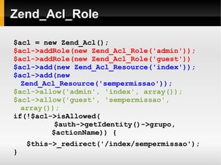    
Zend_Acl_Role
$acl = new Zend_Acl();
$acl->addRole(new Zend_Acl_Role('admin'));
$acl->addRole(new Zend_Acl_Role('guest'))
$acl->add(new Zend_Acl_Resource('index'));
$acl->add(new
Zend_Acl_Resource('sempermissao'));
$acl->allow('admin', 'index', array());
$acl->allow('guest', 'sempermissao',
array());
if(!$acl->isAllowed(
$auth->getIdentity()->grupo,
$actionName)) {
$this->_redirect('/index/sempermissao');
}
 