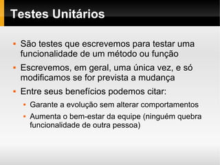    
Testes Unitários
 São testes que escrevemos para testar uma
funcionalidade de um método ou função
 Escrevemos, em geral, uma única vez, e só
modificamos se for prevista a mudança
 Entre seus benefícios podemos citar:
 Garante a evolução sem alterar comportamentos
 Aumenta o bem-estar da equipe (ninguém quebra
funcionalidade de outra pessoa)
 
