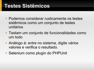    
Testes Sistêmicos
 Podemos considerar rusticamente os testes
sistêmicos como um conjunto de testes
unitários
 Testam um conjunto de funcionalidades como
um todo
 Análogo á: entre no sistema, digite vários
valores e verifica o resultado.
 Selenium como plugin do PHPUnit
 