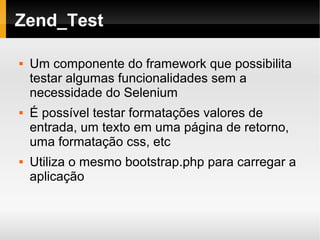    
Zend_Test
 Um componente do framework que possibilita
testar algumas funcionalidades sem a
necessidade do Selenium
 É possível testar formatações valores de
entrada, um texto em uma página de retorno,
uma formatação css, etc
 Utiliza o mesmo bootstrap.php para carregar a
aplicação
 
