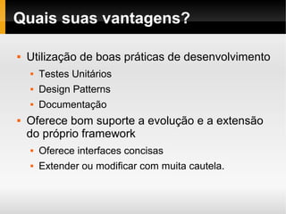    
Quais suas vantagens?
 Utilização de boas práticas de desenvolvimento
 Testes Unitários
 Design Patterns
 Documentação
 Oferece bom suporte a evolução e a extensão
do próprio framework
 Oferece interfaces concisas
 Extender ou modificar com muita cautela.
 