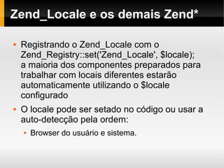    
Zend_Locale e os demais Zend*
 Registrando o Zend_Locale com o
Zend_Registry::set('Zend_Locale', $locale);
a maioria dos componentes preparados para
trabalhar com locais diferentes estarão
automaticamente utilizando o $locale
configurado
 O locale pode ser setado no código ou usar a
auto-detecção pela ordem:
 Browser do usuário e sistema.
 
