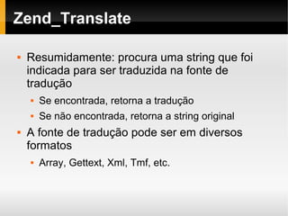    
Zend_Translate
 Resumidamente: procura uma string que foi
indicada para ser traduzida na fonte de
tradução
 Se encontrada, retorna a tradução
 Se não encontrada, retorna a string original
 A fonte de tradução pode ser em diversos
formatos
 Array, Gettext, Xml, Tmf, etc.
 