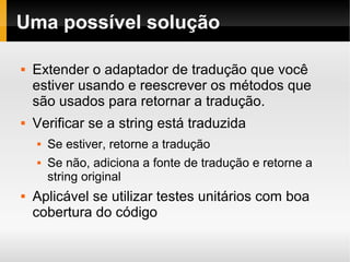    
Uma possível solução
 Extender o adaptador de tradução que você
estiver usando e reescrever os métodos que
são usados para retornar a tradução.
 Verificar se a string está traduzida
 Se estiver, retorne a tradução
 Se não, adiciona a fonte de tradução e retorne a
string original
 Aplicável se utilizar testes unitários com boa
cobertura do código
 