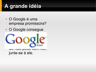    
A grande idéia
 O Google é uma
empresa promissora?
 O Google consegue
inserir (impor)
produtos com mais
facilidade?
 Se não pode com ele,
junte-se á ele.
 