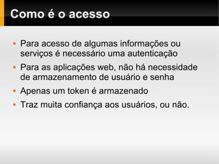    
Como é o acesso
 Para acesso de algumas informações ou
serviços é necessário uma autenticação
 Para as aplicações web, não há necessidade
de armazenamento de usuário e senha
 Apenas um token é armazenado
 Traz muita confiança aos usuários, ou não.
 