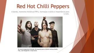Red Hot Chilli Peppers 
A banda, momento histórico(1991), formação e estilo e importância para 
o rock. 
Os atuais integrantes da banda. Da esquerda para a direita: Anthony Kiedis, 
Flea, Josh Klinghoffer e Chad Smith. 
 