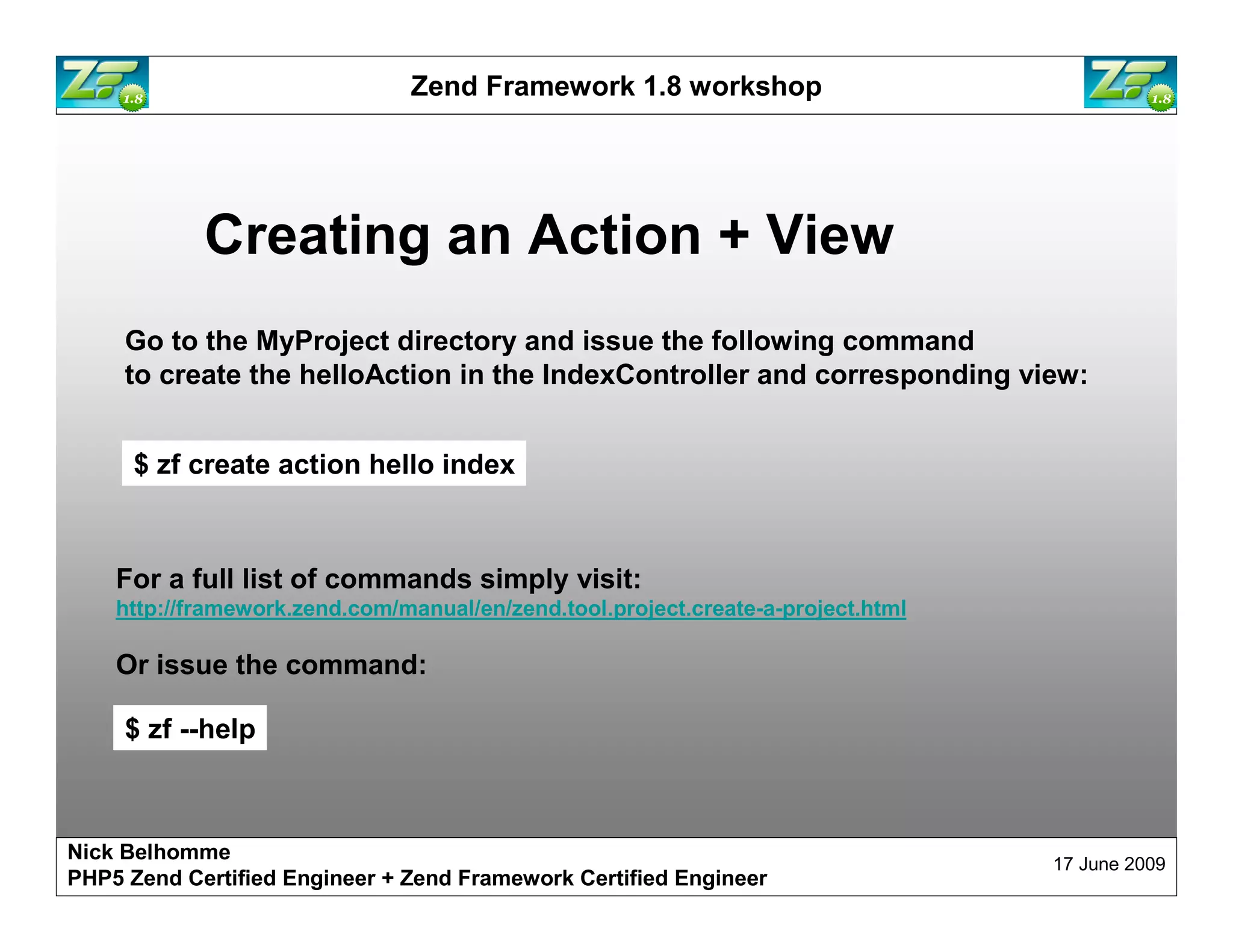 Zend Framework 1.8 workshop Creating an Action + View Go to the MyProject directory and issue the following command to create the helloAction in the IndexController and corresponding view: $ zf create action hello index For a full list of commands simply visit: http://framework.zend.com/manual/en/zend.tool.project.create-a-project.html Or issue the command: $ zf --help Nick Belhomme 17 June 2009 PHP5 Zend Certified Engineer 