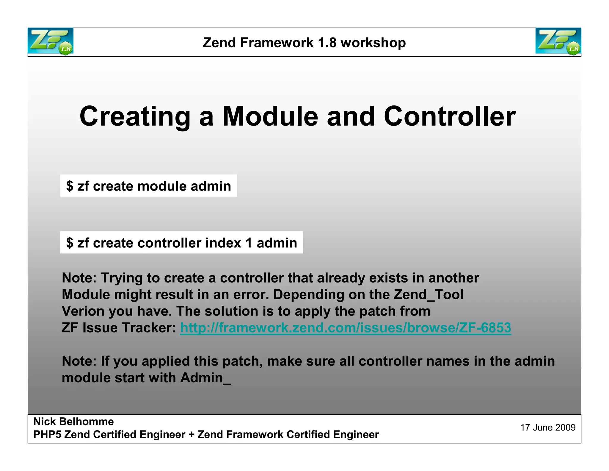 Zend Framework 1.8 workshop Creating a Module and Controller $ zf create module admin $ zf create controller index 1 admin Note: Trying to create a controller that already exists in another Module might result in an error. Depending on the Zend_Tool Verion you have. The solution is to apply the patch from ZF Issue Tracker: http://framework.zend.com/issues/browse/ZF-6853 Note: If you applied this patch, make sure all controller names in the admin module start with Admin_ Nick Belhomme 17 June 2009 PHP5 Zend Certified Engineer 