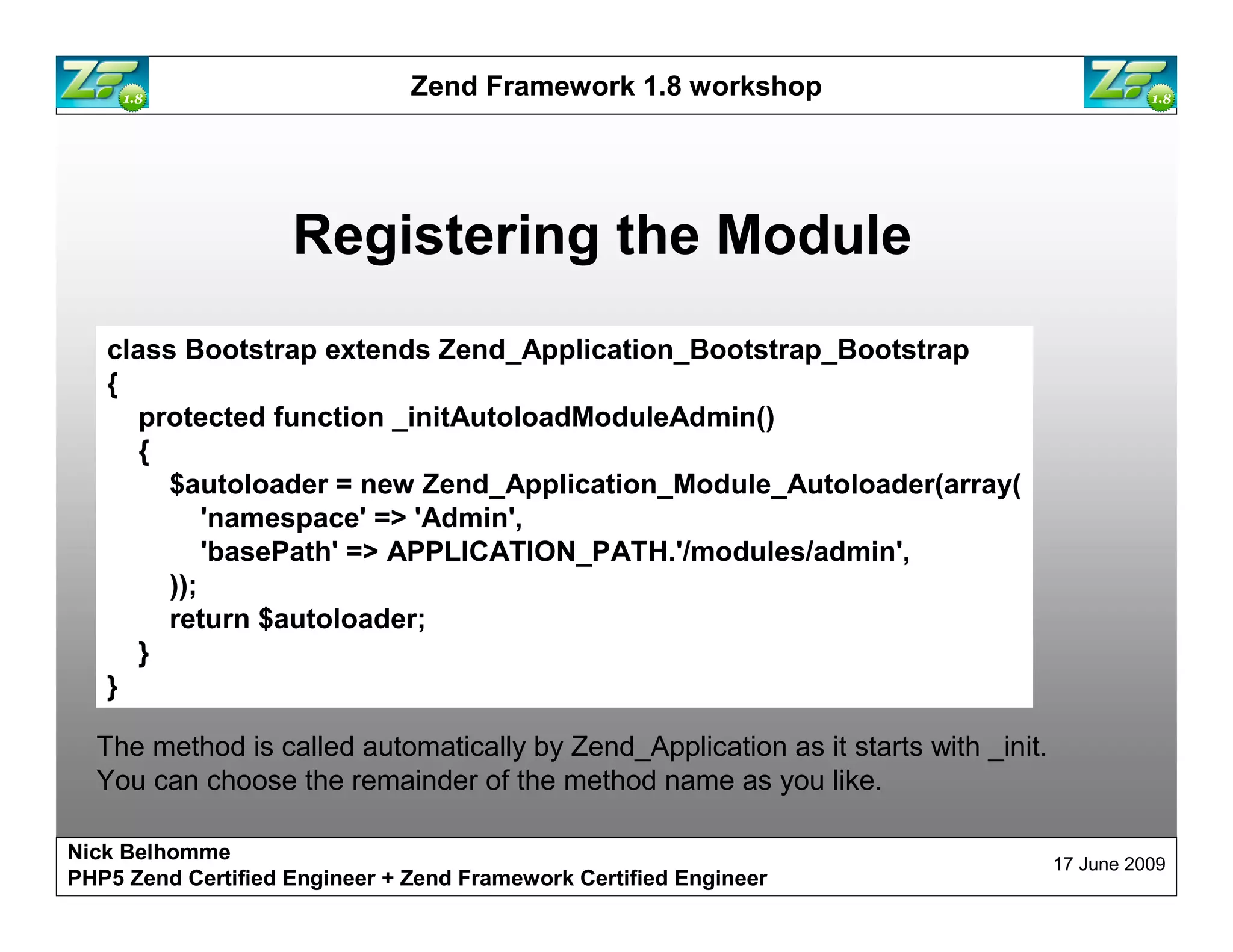 Zend Framework 1.8 workshop Registering the Module class Bootstrap extends Zend_Application_Bootstrap_Bootstrap { protected function _initAutoloadModuleAdmin() { $autoloader = new Zend_Application_Module_Autoloader(array( 'namespace' => 'Admin', 'basePath' => APPLICATION_PATH.'/modules/admin', )); return $autoloader; } } The method is called automatically by Zend_Application as it starts with _init. You can choose the remainder of the method name as you like. Nick Belhomme 17 June 2009 PHP5 Zend Certified Engineer 