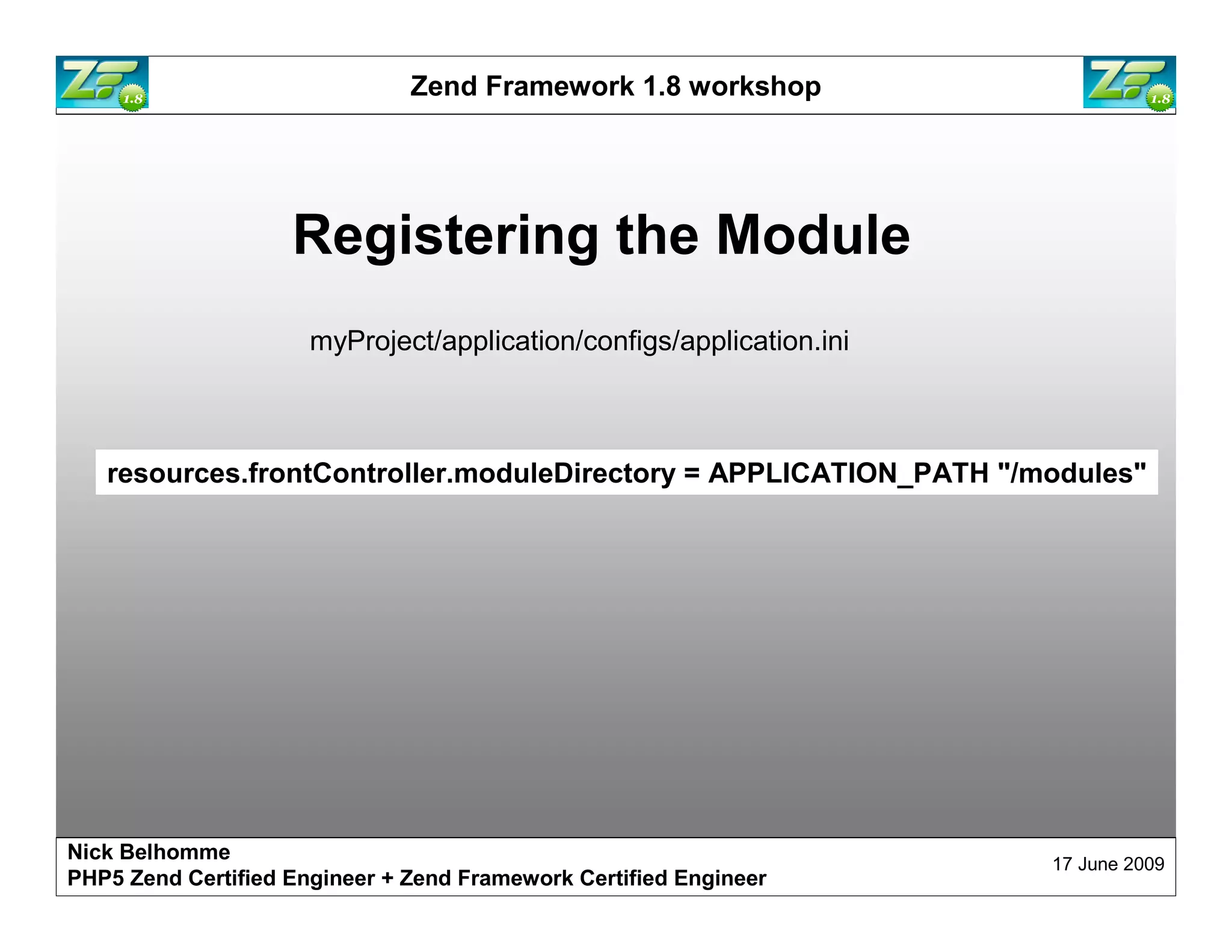 Zend Framework 1.8 workshop Registering the Module myProject/application/configs/application.ini resources.frontController.moduleDirectory = APPLICATION_PATH "/modules" Nick Belhomme 17 June 2009 PHP5 Zend Certified Engineer 