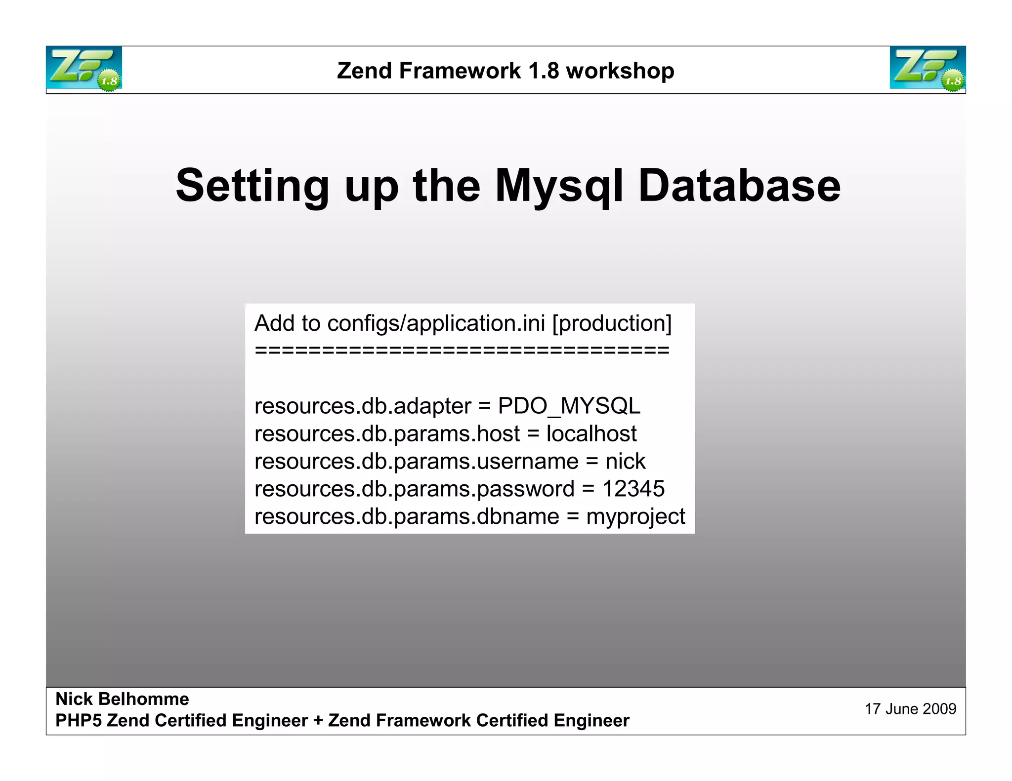 Zend Framework 1.8 workshop Setting up the Mysql Database Add to configs/application.ini [production] =============================== resources.db.adapter = PDO_MYSQL resources.db.params.host = localhost resources.db.params.username = nick resources.db.params.password = 12345 resources.db.params.dbname = myproject Nick Belhomme 17 June 2009 PHP5 Zend Certified Engineer 