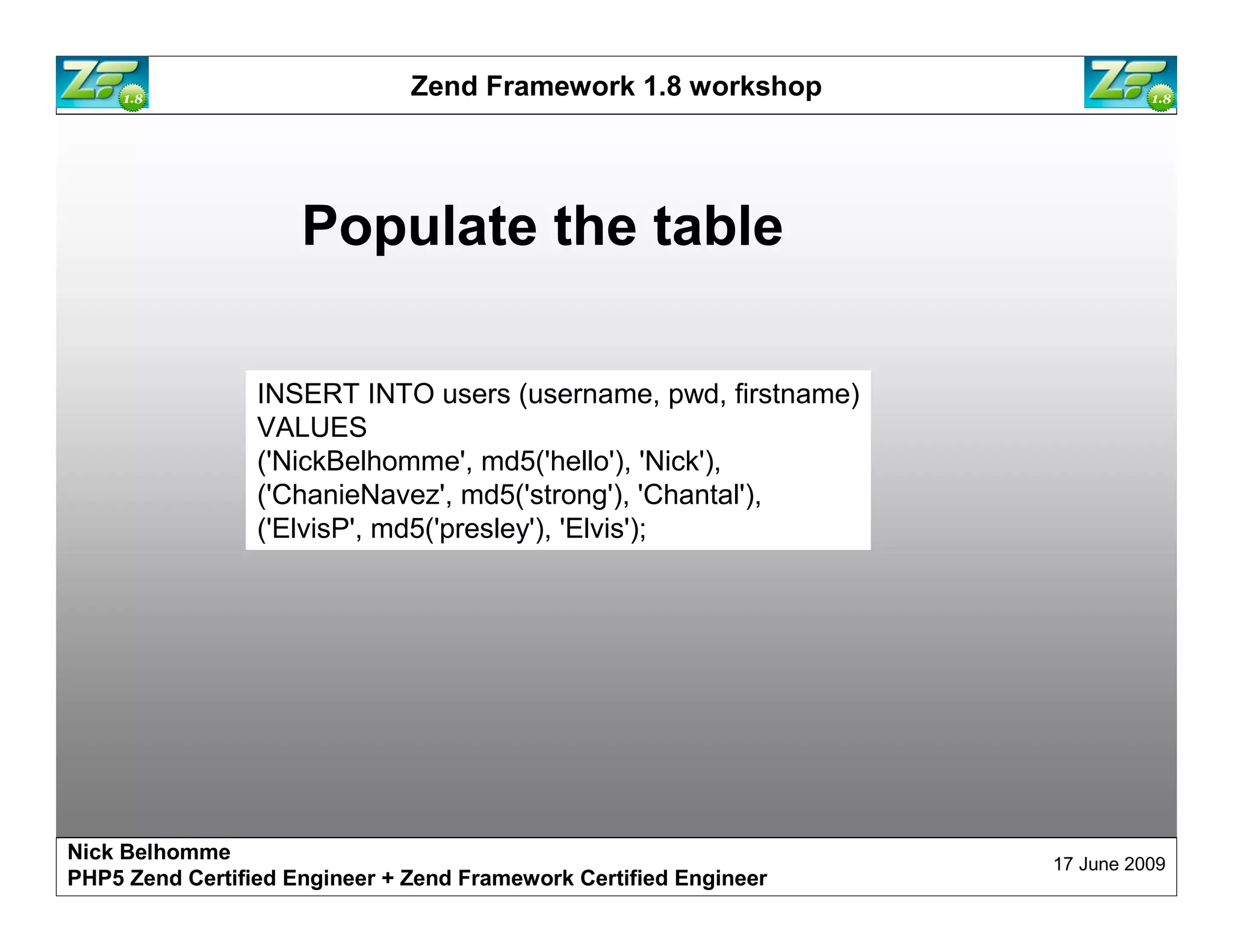 Zend Framework 1.8 workshop Populate the table INSERT INTO users (username, pwd, firstname) VALUES ('NickBelhomme', md5('hello'), 'Nick'), ('ChanieNavez', md5('strong'), 'Chantal'), ('ElvisP', md5('presley'), 'Elvis'); Nick Belhomme 17 June 2009 PHP5 Zend Certified Engineer 