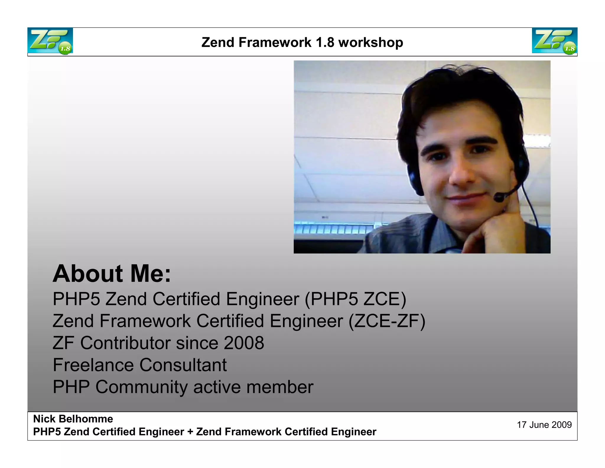 Zend Framework 1.8 workshop About Me: PHP5 Zend Certified Engineer ZF Contributor since 2008 Freelance Consultant PHP Community active member Nick Belhomme 17 June 2009 PHP5 Zend Certified Engineer 