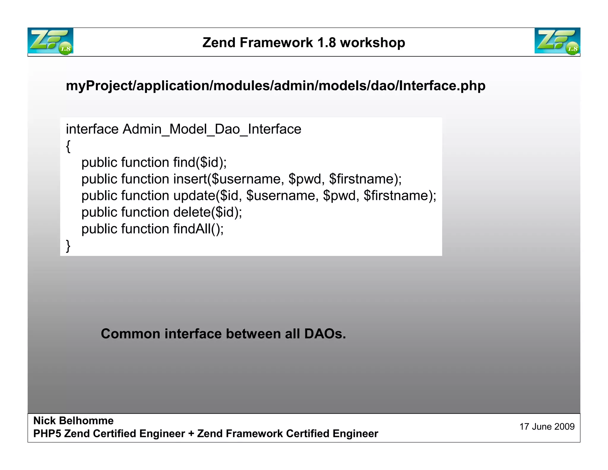 Zend Framework 1.8 workshop myProject/application/modules/admin/models/dao/Interface.php interface Admin_Model_Dao_Interface { public function find($id); public function insert($username, $pwd, $firstname); public function update($id, $username, $pwd, $firstname); public function delete($id); public function findAll(); } Common interface between all DAOs. Nick Belhomme 17 June 2009 PHP5 Zend Certified Engineer 