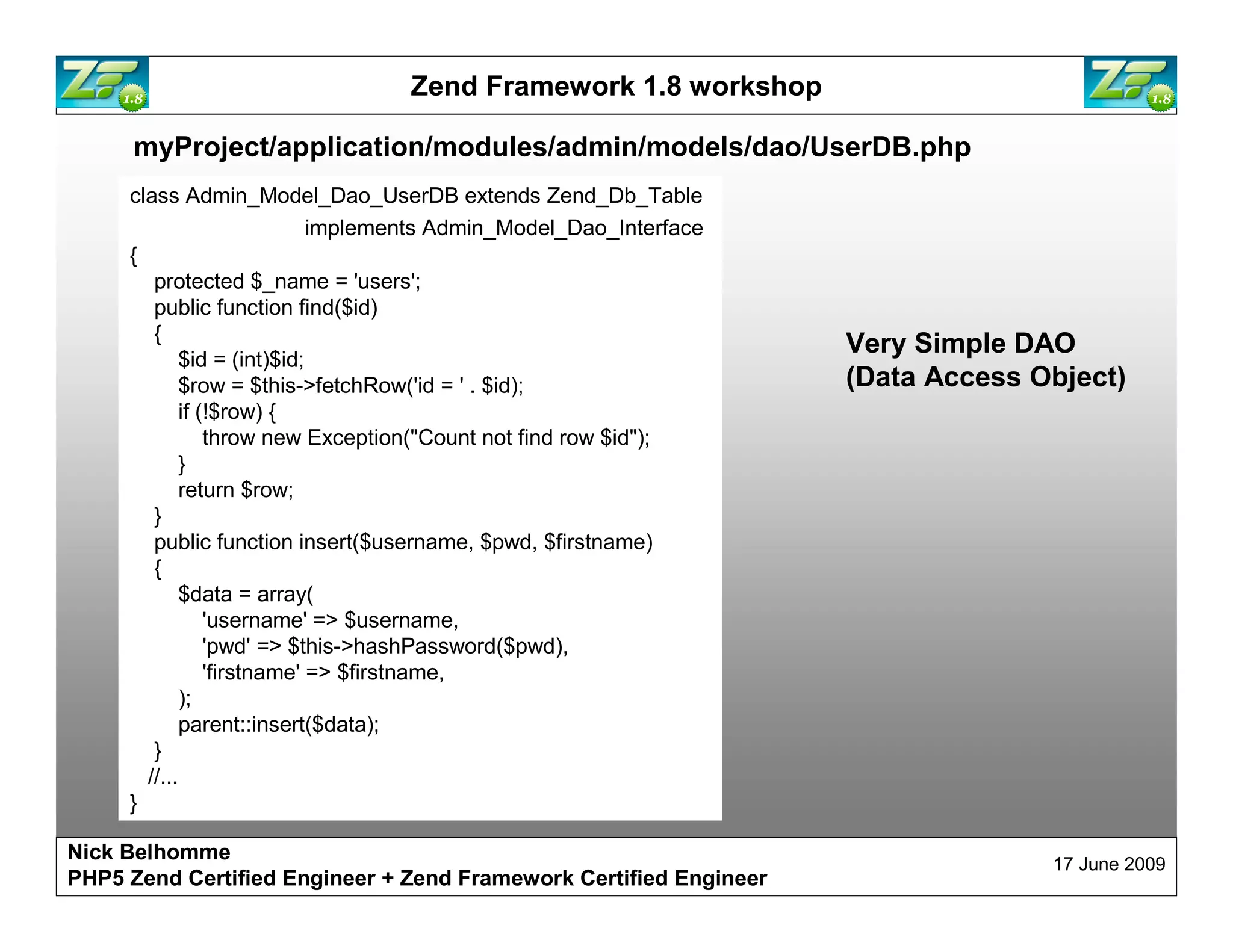 Zend Framework 1.8 workshop myProject/application/modules/admin/models/dao/UserDB.php class Admin_Model_Dao_UserDB extends Zend_Db_Table implements Admin_Model_Dao_Interface { protected $_name = 'users'; public function find($id) { Very Simple DAO $id = (int)$id; $row = $this->fetchRow('id = ' . $id); (Data Access Object) if (!$row) { throw new Exception("Count not find row $id"); } return $row; } public function insert($username, $pwd, $firstname) { $data = array( 'username' => $username, 'pwd' => $this->hashPassword($pwd), 'firstname' => $firstname, ); parent::insert($data); } //... } Nick Belhomme 17 June 2009 PHP5 Zend Certified Engineer 