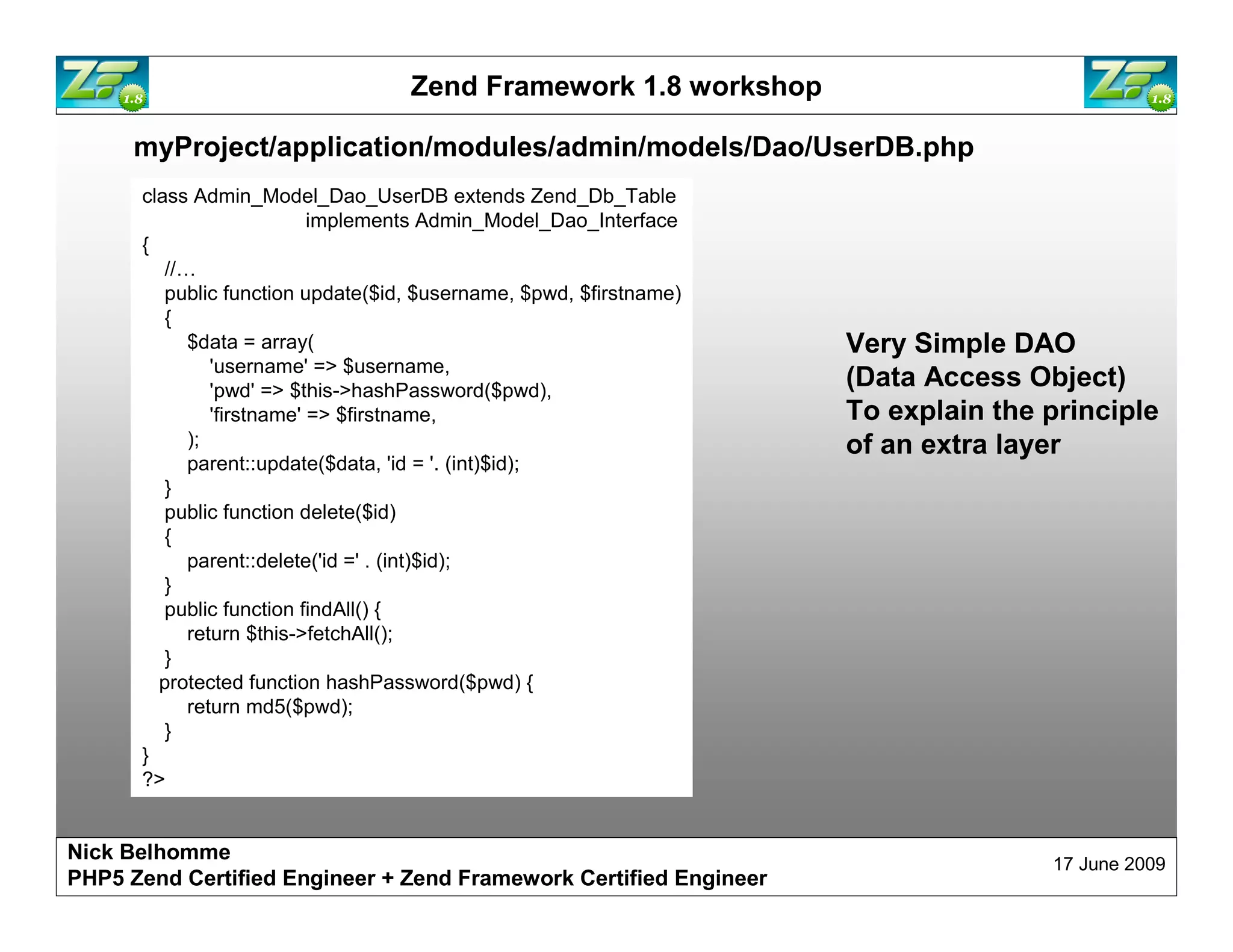 Zend Framework 1.8 workshop myProject/application/modules/admin/models/Dao/UserDB.php class Admin_Model_Dao_UserDB extends Zend_Db_Table implements Admin_Model_Dao_Interface { //… public function update($id, $username, $pwd, $firstname) { $data = array( Very Simple DAO 'username' => $username, 'pwd' => $this->hashPassword($pwd), (Data Access Object) 'firstname' => $firstname, ); parent::update($data, 'id = '. (int)$id); } public function delete($id) { parent::delete('id =' . (int)$id); } public function findAll() { return $this->fetchAll(); } protected function hashPassword($pwd) { return md5($pwd); } } ?> Nick Belhomme 17 June 2009 PHP5 Zend Certified Engineer 
