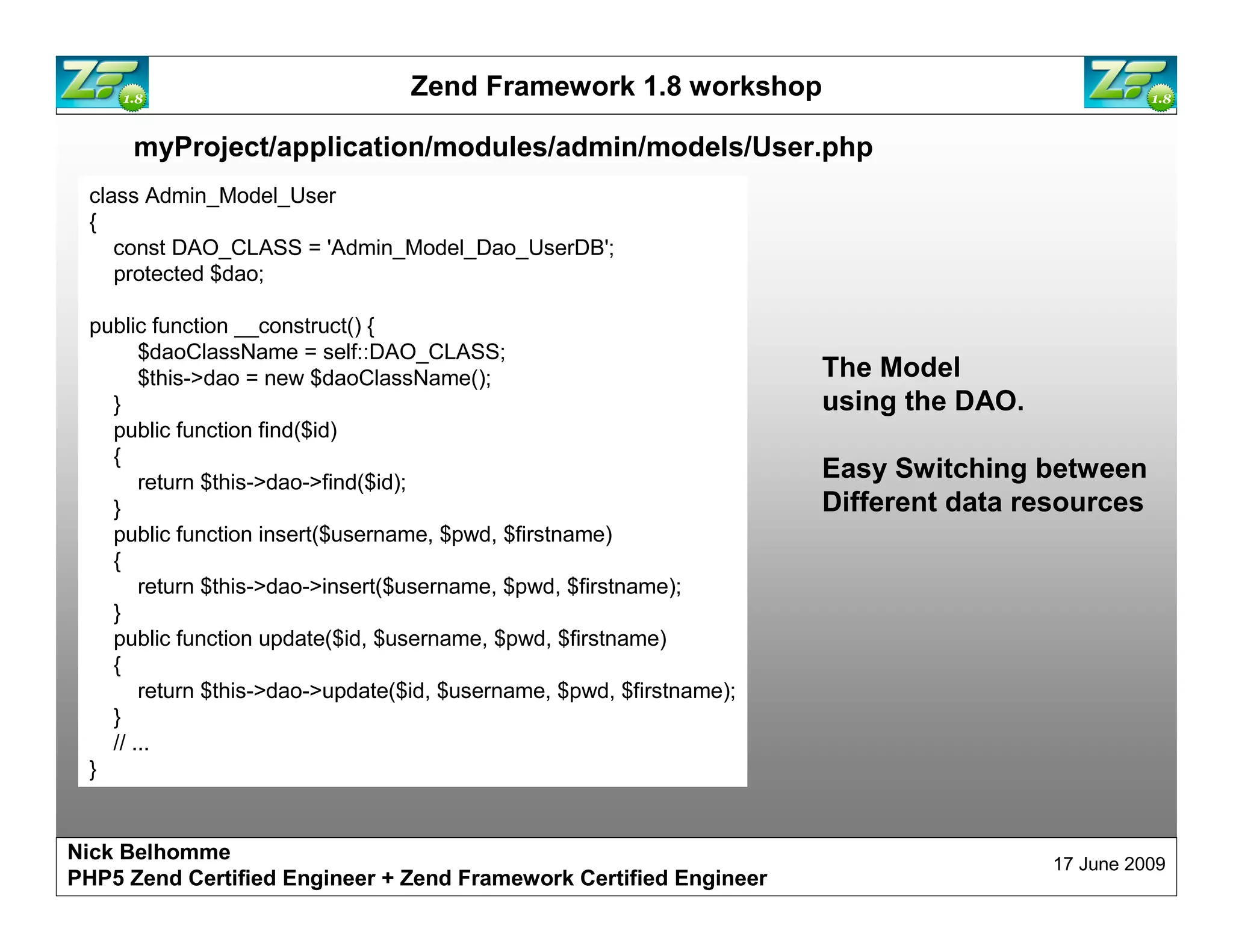 Zend Framework 1.8 workshop myProject/application/modules/admin/models/User.php class Admin_Model_User { const DAO_CLASS = 'Admin_Model_Dao_UserDB'; protected $dao; public function __construct() { $daoClassName = self::DAO_CLASS; $this->dao = new $daoClassName(); The Model } using the DAO. public function find($id) { return $this->dao->find($id); Easy Switching between } Different data resources public function insert($username, $pwd, $firstname) { return $this->dao->insert($username, $pwd, $firstname); } public function update($id, $username, $pwd, $firstname) { return $this->dao->update($id, $username, $pwd, $firstname); } // ... } Nick Belhomme 17 June 2009 PHP5 Zend Certified Engineer 