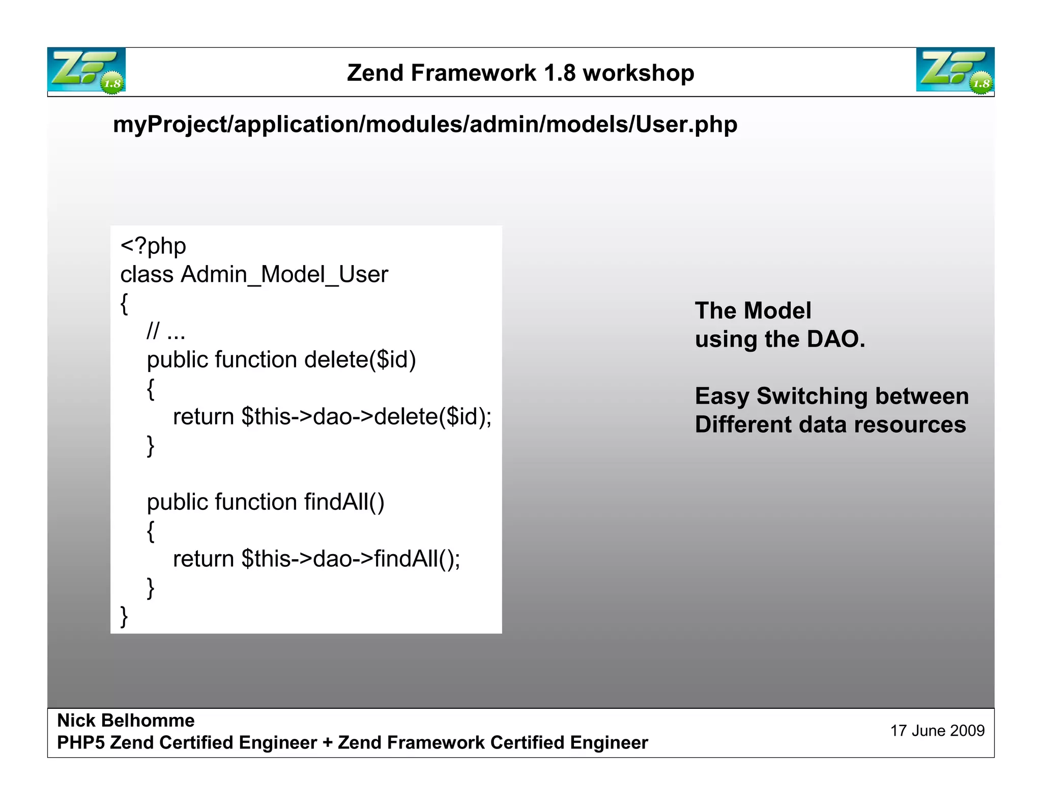 Zend Framework 1.8 workshop myProject/application/modules/admin/models/User.php <?php class Admin_Model_User { The Model // ... using the DAO. public function delete($id) { Easy Switching between return $this->dao->delete($id); Different data resources } public function findAll() { return $this->dao->findAll(); } } Nick Belhomme 17 June 2009 PHP5 Zend Certified Engineer 