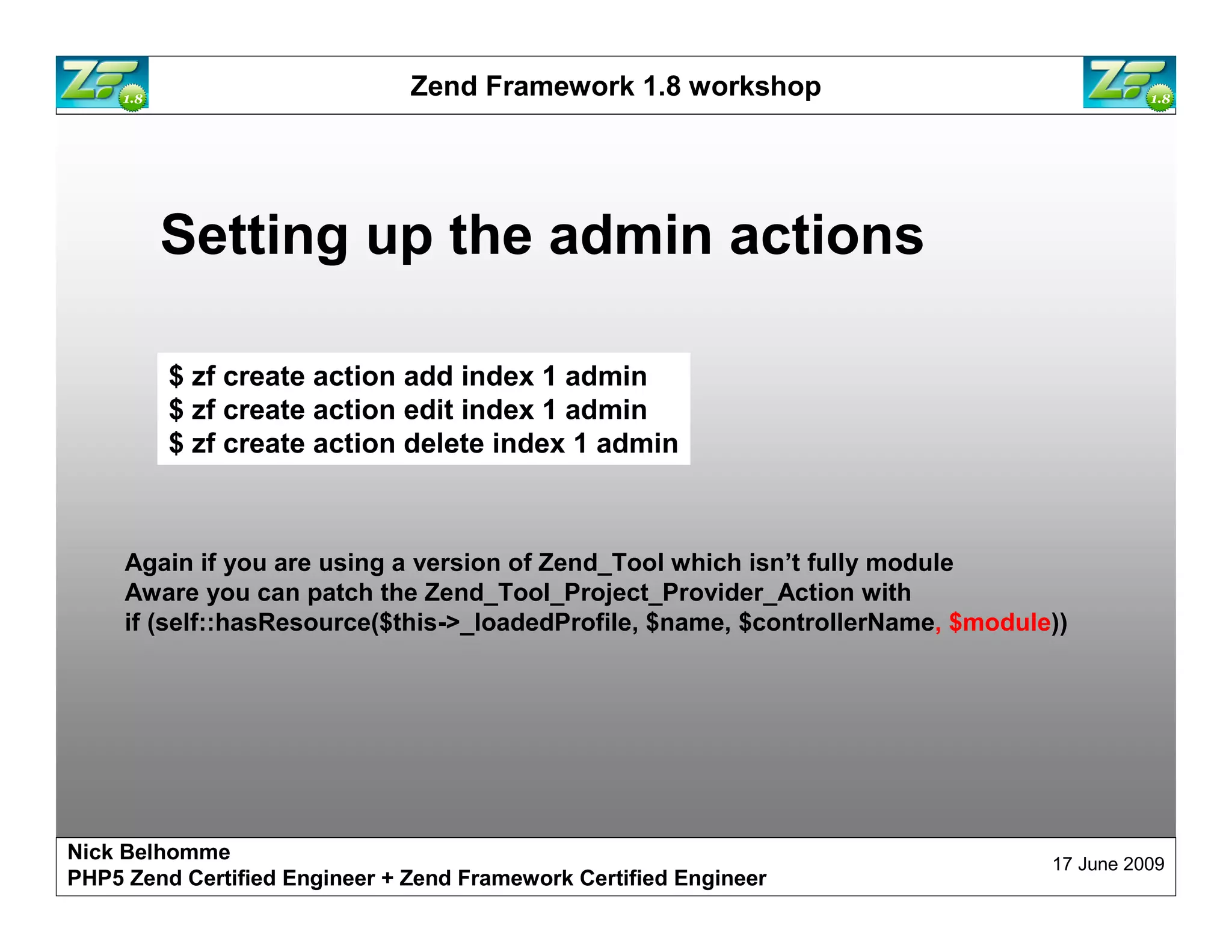 Zend Framework 1.8 workshop Setting up the admin actions $ zf create action add index 1 admin $ zf create action edit index 1 admin $ zf create action delete index 1 admin Again if you are using a version of Zend_Tool which isn’t fully module Aware you can patch the Zend_Tool_Project_Provider_Action with if (self::hasResource($this->_loadedProfile, $name, $controllerName, $module)) Nick Belhomme 17 June 2009 PHP5 Zend Certified Engineer 