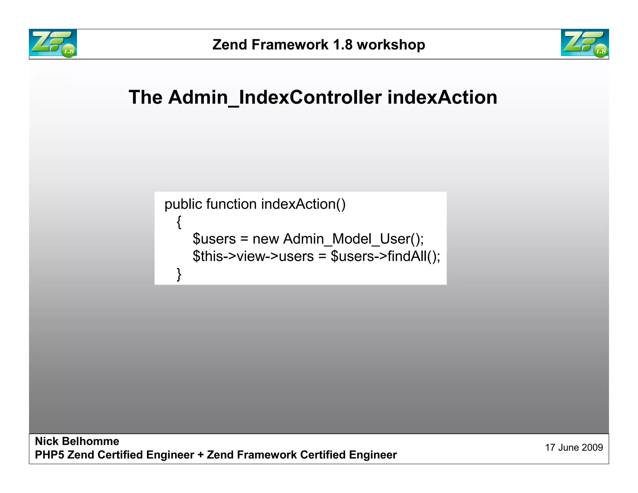 Zend Framework 1.8 workshop The Admin_IndexController indexAction public function indexAction() { $users = new Admin_Model_User(); $this->view->users = $users->findAll(); } Nick Belhomme 17 June 2009 PHP5 Zend Certified Engineer 