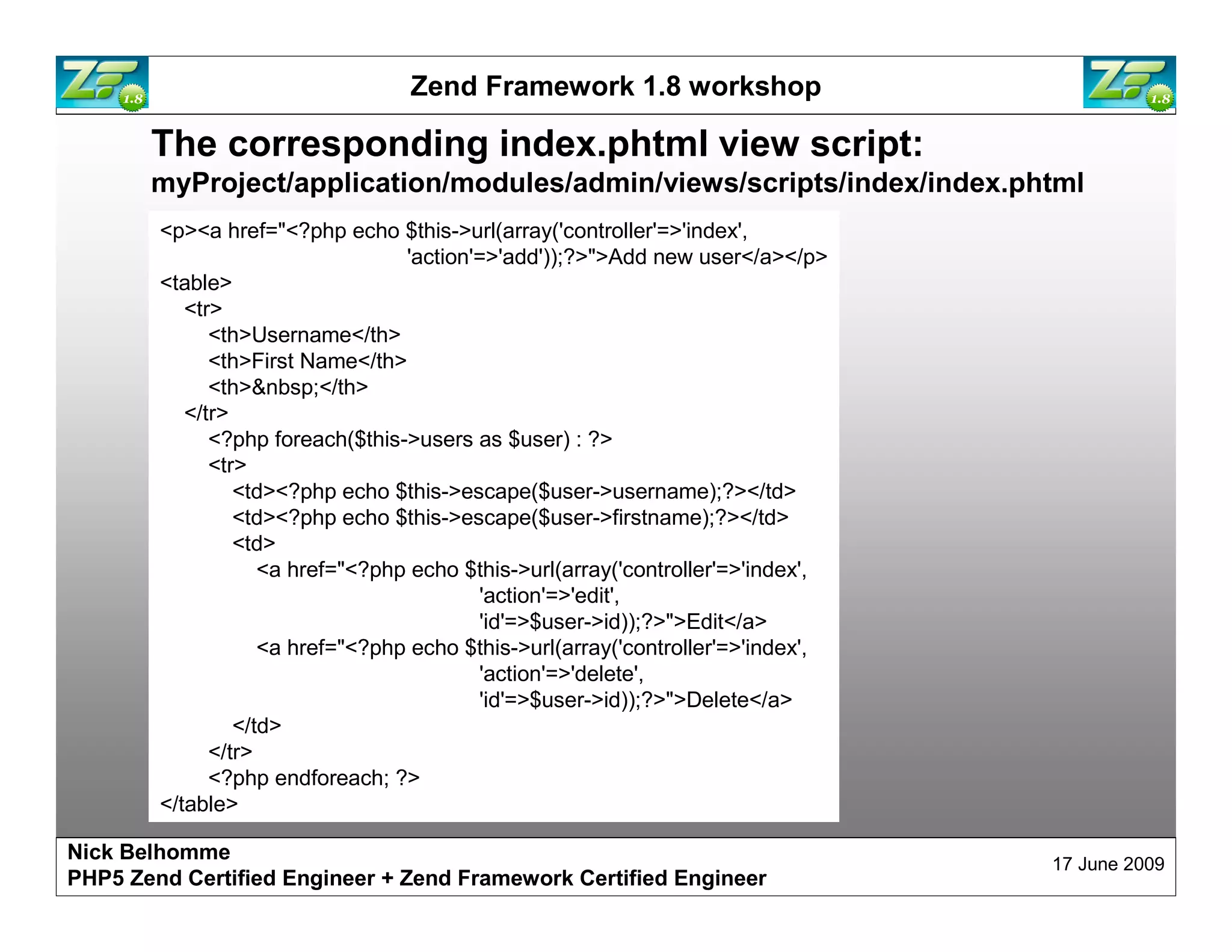 Zend Framework 1.8 workshop The corresponding index.phtml view script: myProject/application/modules/admin/views/scripts/index/index.phtml <p><a href="<?php echo $this->url(array('controller'=>'index', 'action'=>'add'));?>">Add new user</a></p> <table> <tr> <th>Username</th> <th>First Name</th> <th>&nbsp;</th> </tr> <?php foreach($this->users as $user) : ?> <tr> <td><?php echo $this->escape($user->username);?></td> <td><?php echo $this->escape($user->firstname);?></td> <td> <a href="<?php echo $this->url(array('controller'=>'index', 'action'=>'edit', 'id'=>$user->id));?>">Edit</a> <a href="<?php echo $this->url(array('controller'=>'index', 'action'=>'delete', 'id'=>$user->id));?>">Delete</a> </td> </tr> <?php endforeach; ?> </table> Nick Belhomme 17 June 2009 PHP5 Zend Certified Engineer 