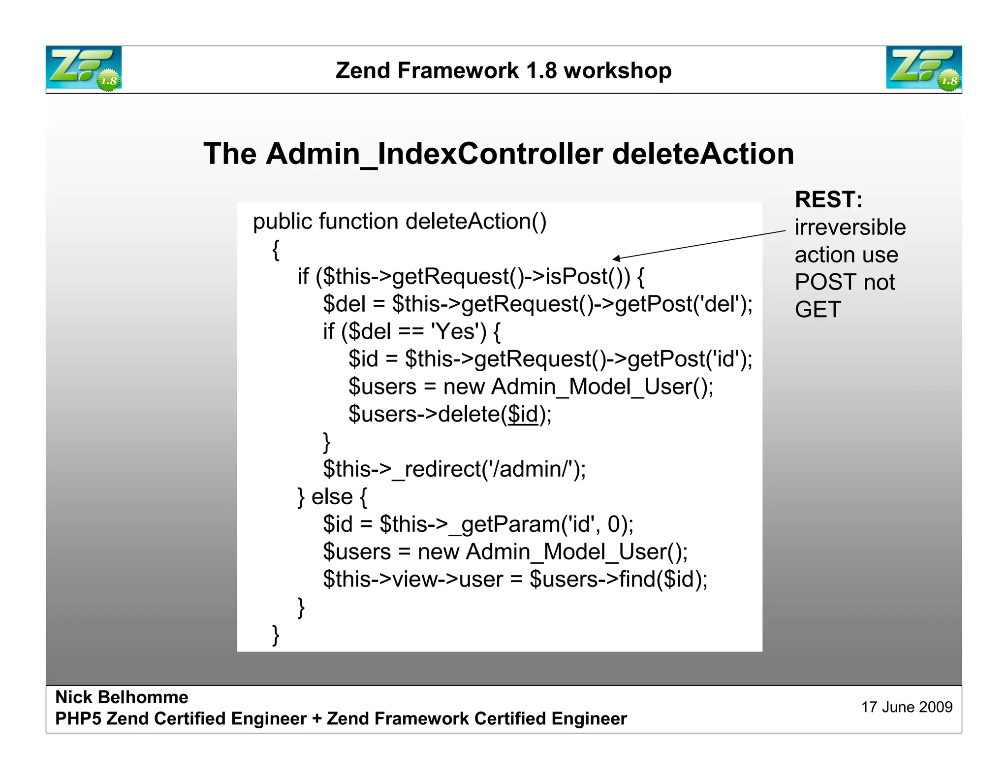 Zend Framework 1.8 workshop The Admin_IndexController deleteAction REST: public function deleteAction() irreversible { action use if ($this->getRequest()->isPost()) { POST not $del = $this->getRequest()->getPost('del'); GET if ($del == 'Yes') { $id = $this->getRequest()->getPost('id'); $users = new Admin_Model_User(); $users->delete($id); } $this->_redirect('/admin/'); } else { $id = $this->_getParam('id', 0); $users = new Admin_Model_User(); $this->view->user = $users->find($id); } } Nick Belhomme 17 June 2009 PHP5 Zend Certified Engineer 