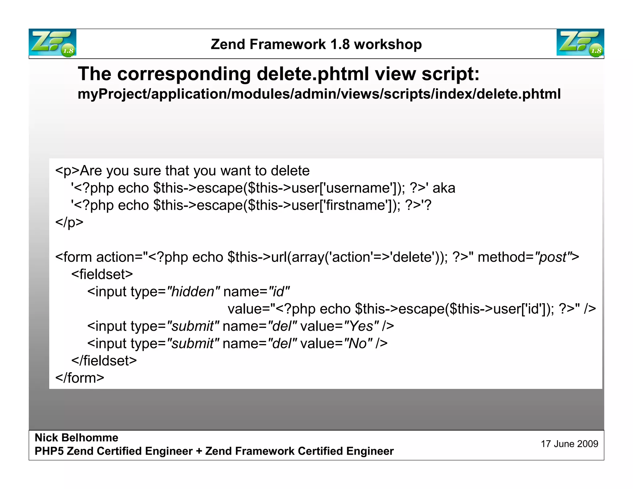 Zend Framework 1.8 workshop The corresponding delete.phtml view script: myProject/application/modules/admin/views/scripts/index/delete.phtml <p>Are you sure that you want to delete '<?php echo $this->escape($this->user['username']); ?>' aka '<?php echo $this->escape($this->user['firstname']); ?>'? </p> <form action="<?php echo $this->url(array('action'=>'delete')); ?>" method="post"> <fieldset> <input type="hidden" name="id" value="<?php echo $this->escape($this->user['id']); ?>" /> <input type="submit" name="del" value="Yes" /> <input type="submit" name="del" value="No" /> </fieldset> </form> Nick Belhomme 17 June 2009 PHP5 Zend Certified Engineer 