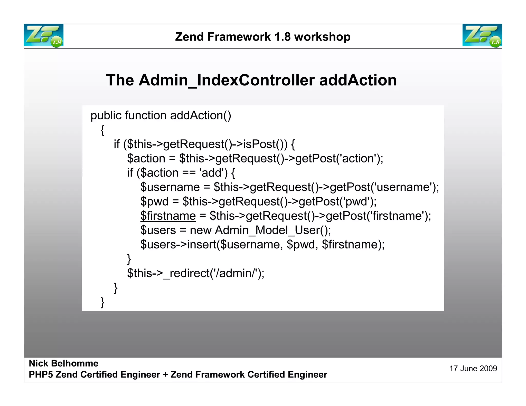 Zend Framework 1.8 workshop The Admin_IndexController addAction public function addAction() { if ($this->getRequest()->isPost()) { $action = $this->getRequest()->getPost('action'); if ($action == 'add') { $username = $this->getRequest()->getPost('username'); $pwd = $this->getRequest()->getPost('pwd'); $firstname = $this->getRequest()->getPost('firstname'); $users = new Admin_Model_User(); $users->insert($username, $pwd, $firstname); } $this->_redirect('/admin/'); } } Nick Belhomme 17 June 2009 PHP5 Zend Certified Engineer 