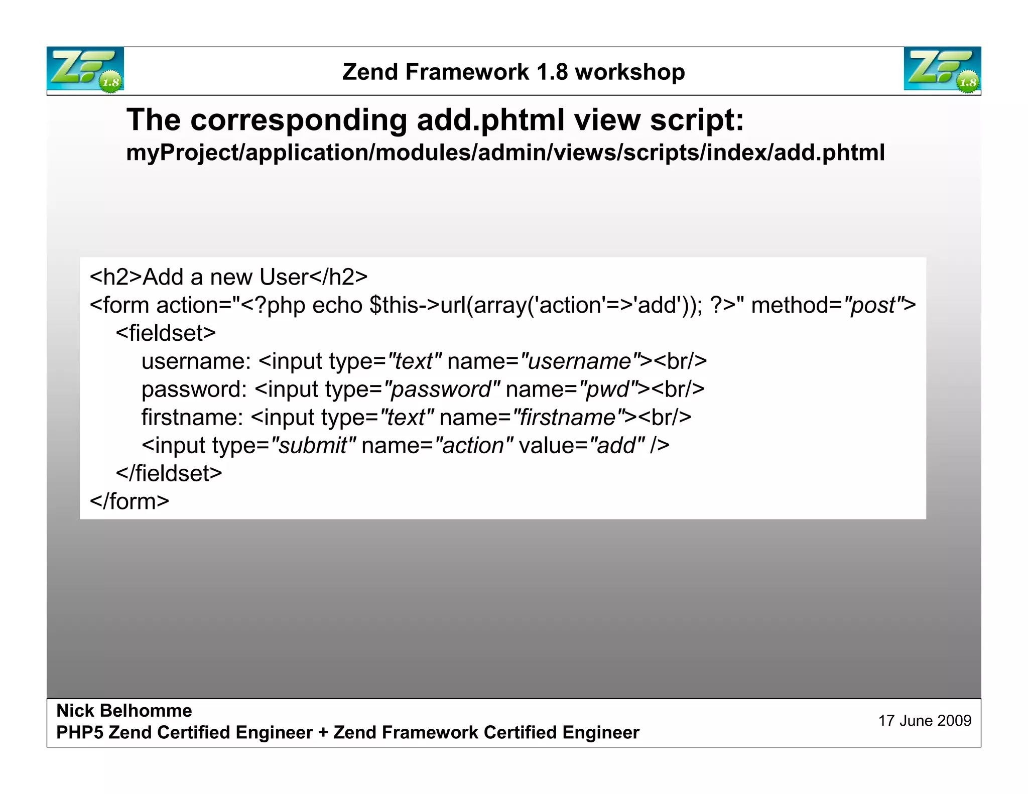 Zend Framework 1.8 workshop The corresponding add.phtml view script: myProject/application/modules/admin/views/scripts/index/add.phtml <h2>Add a new User</h2> <form action="<?php echo $this->url(array('action'=>'add')); ?>" method="post"> <fieldset> username: <input type="text" name="username"><br/> password: <input type="password" name="pwd"><br/> firstname: <input type="text" name="firstname"><br/> <input type="submit" name="action" value="add" /> </fieldset> </form> Nick Belhomme 17 June 2009 PHP5 Zend Certified Engineer 