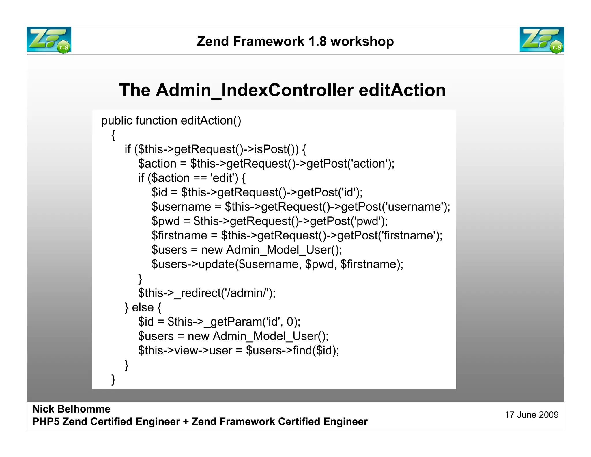 Zend Framework 1.8 workshop The Admin_IndexController editAction public function editAction() { if ($this->getRequest()->isPost()) { $action = $this->getRequest()->getPost('action'); if ($action == 'edit') { $id = $this->getRequest()->getPost('id'); $username = $this->getRequest()->getPost('username'); $pwd = $this->getRequest()->getPost('pwd'); $firstname = $this->getRequest()->getPost('firstname'); $users = new Admin_Model_User(); $users->update($username, $pwd, $firstname); } $this->_redirect('/admin/'); } else { $id = $this->_getParam('id', 0); $users = new Admin_Model_User(); $this->view->user = $users->find($id); } } Nick Belhomme 17 June 2009 PHP5 Zend Certified Engineer 