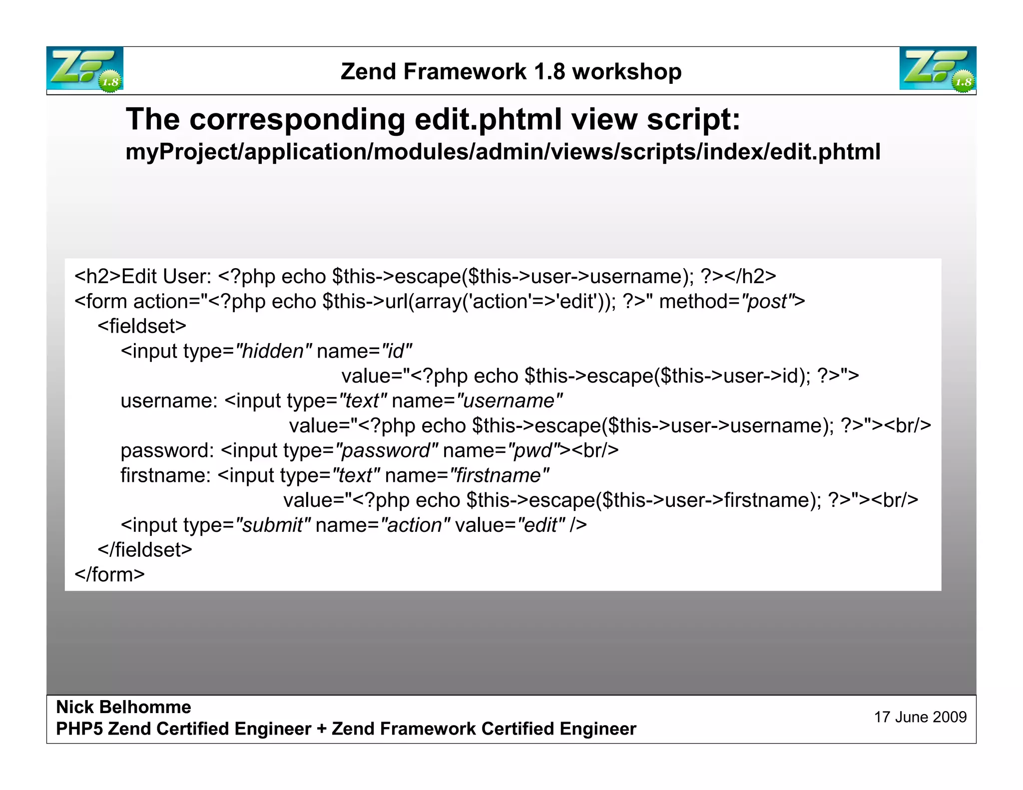 Zend Framework 1.8 workshop The corresponding edit.phtml view script: myProject/application/modules/admin/views/scripts/index/edit.phtml <h2>Edit User: <?php echo $this->escape($this->user->username); ?></h2> <form action="<?php echo $this->url(array('action'=>'edit')); ?>" method="post"> <fieldset> <input type="hidden" name="id" value="<?php echo $this->escape($this->user->id); ?>"> username: <input type="text" name="username" value="<?php echo $this->escape($this->user->username); ?>"><br/> password: <input type="password" name="pwd"><br/> firstname: <input type="text" name="firstname" value="<?php echo $this->escape($this->user->firstname); ?>"><br/> <input type="submit" name="action" value="edit" /> </fieldset> </form> Nick Belhomme 17 June 2009 PHP5 Zend Certified Engineer 