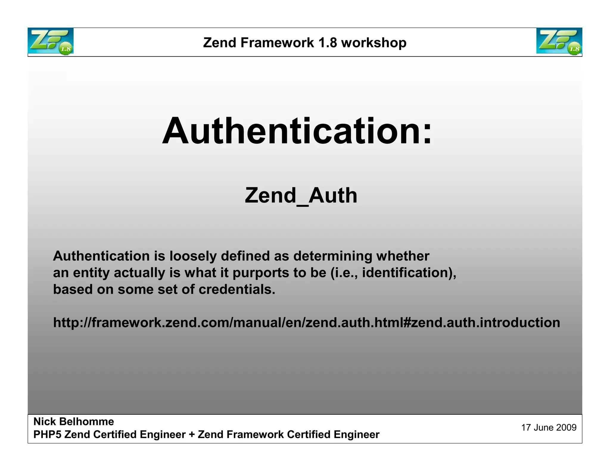 Zend Framework 1.8 workshop Authentication: Zend_Auth Authentication is loosely defined as determining whether an entity actually is what it purports to be (i.e., identification), based on some set of credentials. http://framework.zend.com/manual/en/zend.auth.html#zend.auth.introduction Nick Belhomme 17 June 2009 PHP5 Zend Certified Engineer 