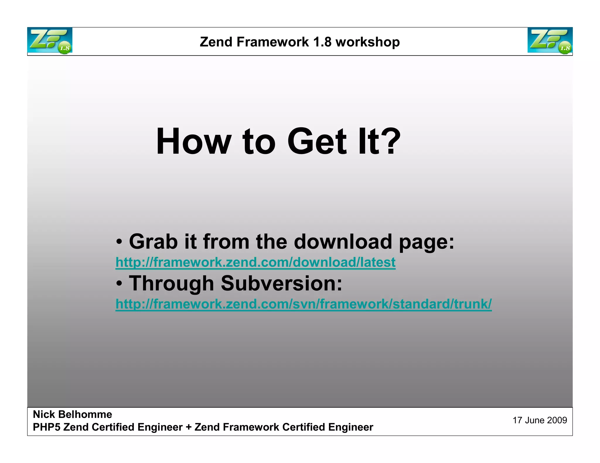 Zend Framework 1.8 workshop How to Get It? • Grab it from the download page: http://framework.zend.com/download/latest • Through Subversion: http://framework.zend.com/svn/framework/standard/trunk/ Nick Belhomme 17 June 2009 PHP5 Zend Certified Engineer 