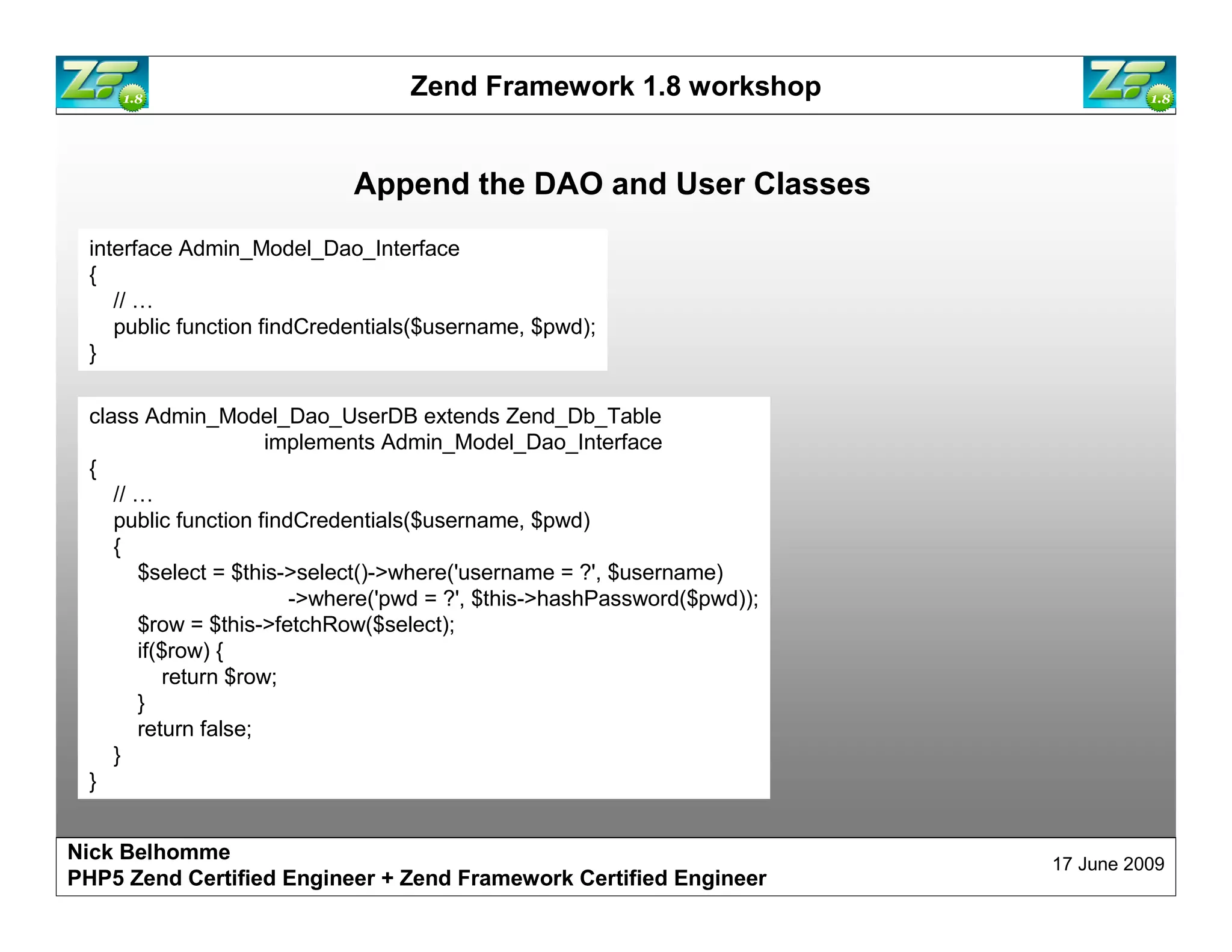 Zend Framework 1.8 workshop Append the DAO and User Classes interface Admin_Model_Dao_Interface { // … public function findCredentials($username, $pwd); } class Admin_Model_Dao_UserDB extends Zend_Db_Table implements Admin_Model_Dao_Interface { // … public function findCredentials($username, $pwd) { $select = $this->select()->where('username = ?', $username) ->where('pwd = ?', $this->hashPassword($pwd)); $row = $this->fetchRow($select); if($row) { return $row; } return false; } } Nick Belhomme 17 June 2009 PHP5 Zend Certified Engineer 