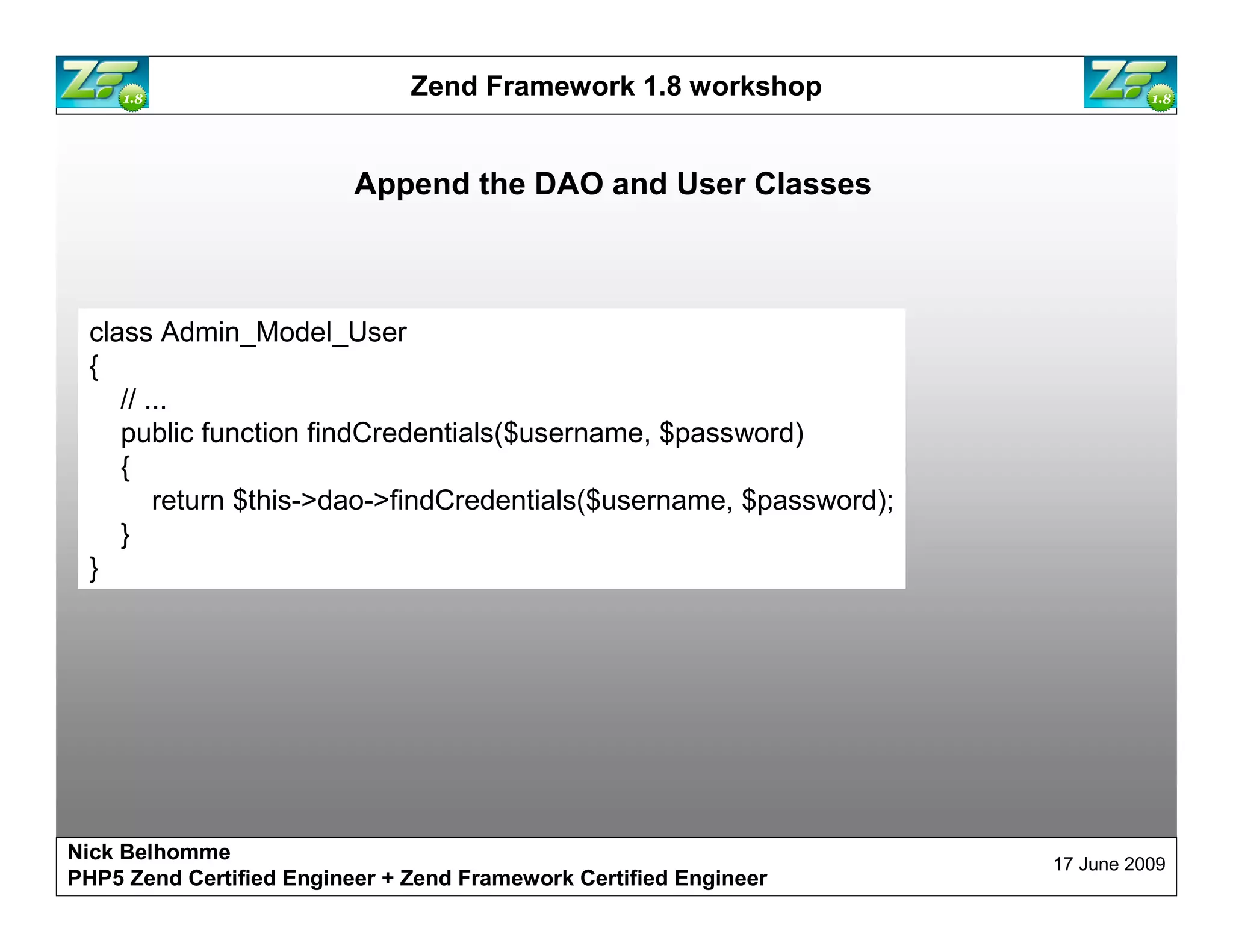 Zend Framework 1.8 workshop Append the DAO and User Classes class Admin_Model_User { // ... public function findCredentials($username, $password) { return $this->dao->findCredentials($username, $password); } } Nick Belhomme 17 June 2009 PHP5 Zend Certified Engineer 