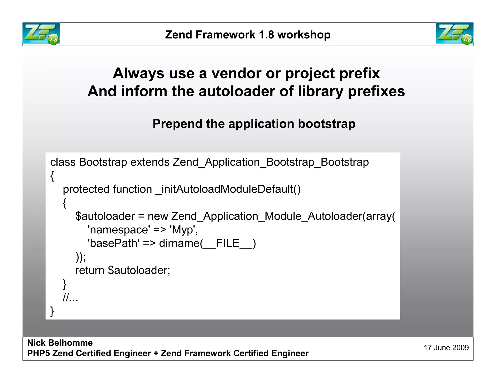 Zend Framework 1.8 workshop Always use a vendor or project prefix And inform the autoloader of library prefixes Prepend the application bootstrap class Bootstrap extends Zend_Application_Bootstrap_Bootstrap { protected function _initAutoloadModuleDefault() { $autoloader = new Zend_Application_Module_Autoloader(array( 'namespace' => 'Myp', 'basePath' => dirname(__FILE__) )); return $autoloader; } //... } Nick Belhomme 17 June 2009 PHP5 Zend Certified Engineer 