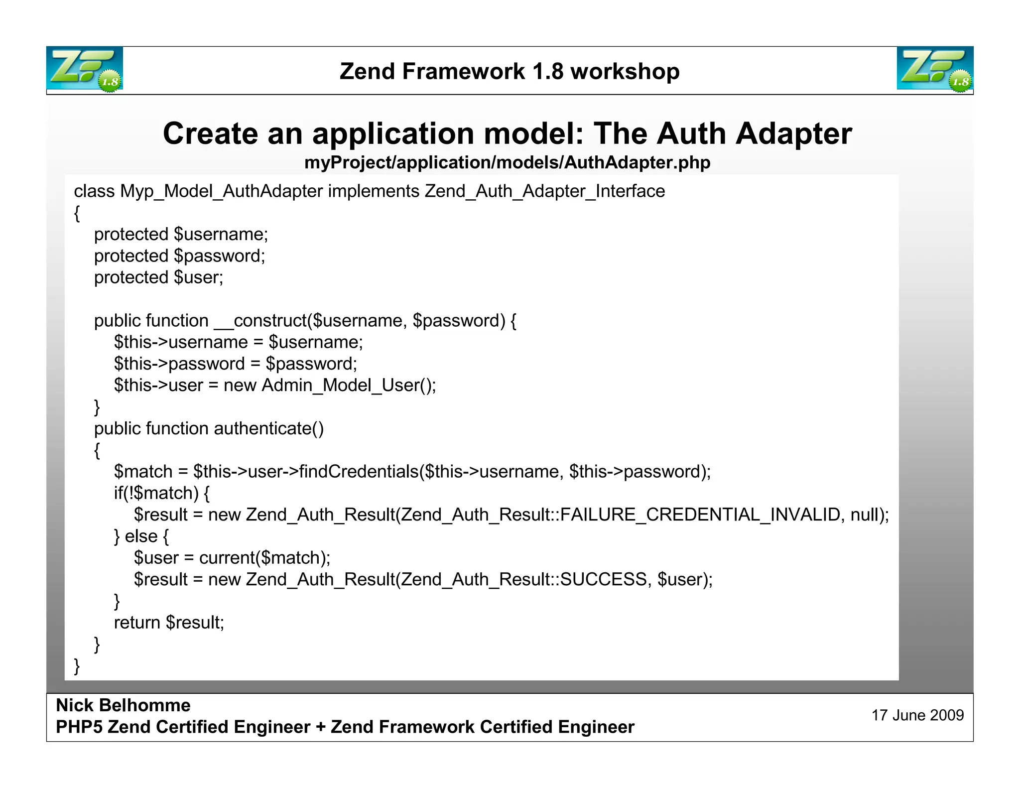 Zend Framework 1.8 workshop Create an application model: The Auth Adapter myProject/application/models/AuthAdapter.php class Myp_Model_AuthAdapter implements Zend_Auth_Adapter_Interface { protected $username; protected $password; protected $user; public function __construct($username, $password) { $this->username = $username; $this->password = $password; $this->user = new Admin_Model_User(); } public function authenticate() { $match = $this->user->findCredentials($this->username, $this->password); if(!$match) { $result = new Zend_Auth_Result(Zend_Auth_Result::FAILURE_CREDENTIAL_INVALID, null); } else { $user = current($match); $result = new Zend_Auth_Result(Zend_Auth_Result::SUCCESS, $user); } return $result; } } Nick Belhomme 17 June 2009 PHP5 Zend Certified Engineer 
