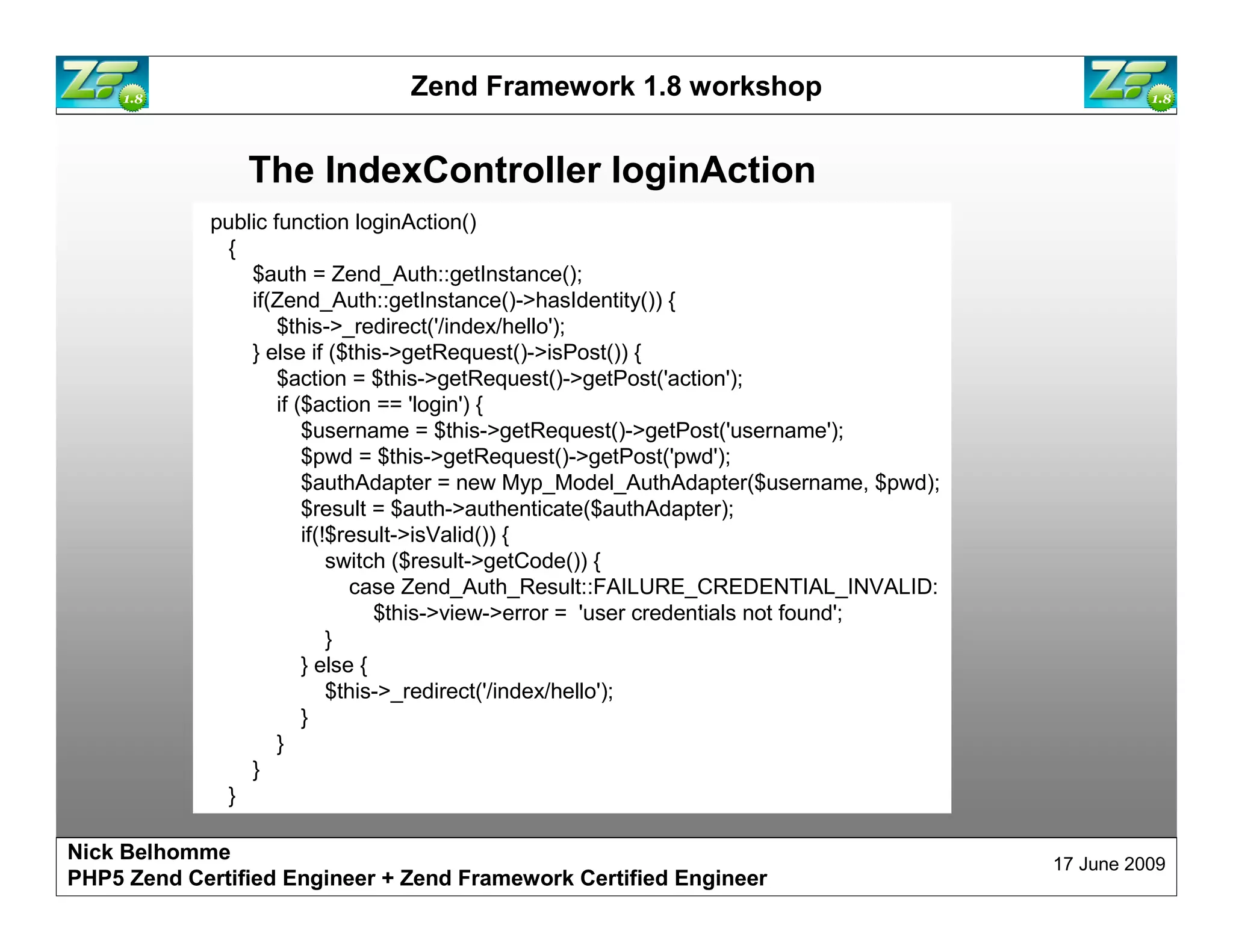 Zend Framework 1.8 workshop The IndexController loginAction public function loginAction() { $auth = Zend_Auth::getInstance(); if(Zend_Auth::getInstance()->hasIdentity()) { $this->_redirect('/index/hello'); } else if ($this->getRequest()->isPost()) { $action = $this->getRequest()->getPost('action'); if ($action == 'login') { $username = $this->getRequest()->getPost('username'); $pwd = $this->getRequest()->getPost('pwd'); $authAdapter = new Myp_Model_AuthAdapter($username, $pwd); $result = $auth->authenticate($authAdapter); if(!$result->isValid()) { switch ($result->getCode()) { case Zend_Auth_Result::FAILURE_CREDENTIAL_INVALID: $this->view->error = 'user credentials not found'; } } else { $this->_redirect('/index/hello'); } } } } Nick Belhomme 17 June 2009 PHP5 Zend Certified Engineer 