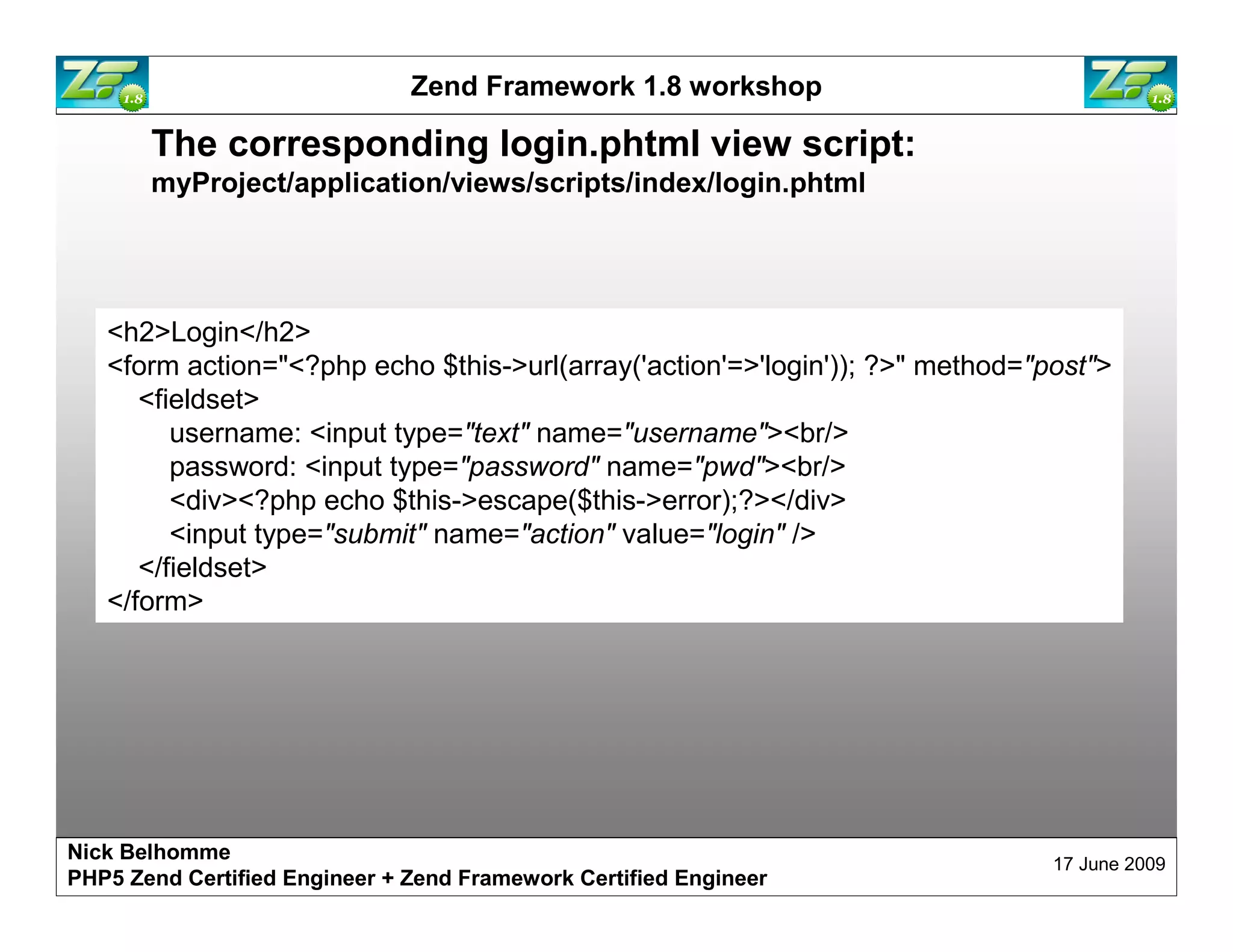 Zend Framework 1.8 workshop The corresponding login.phtml view script: myProject/application/views/scripts/index/login.phtml <h2>Login</h2> <form action="<?php echo $this->url(array('action'=>'login')); ?>" method="post"> <fieldset> username: <input type="text" name="username"><br/> password: <input type="password" name="pwd"><br/> <div><?php echo $this->escape($this->error);?></div> <input type="submit" name="action" value="login" /> </fieldset> </form> Nick Belhomme 17 June 2009 PHP5 Zend Certified Engineer 