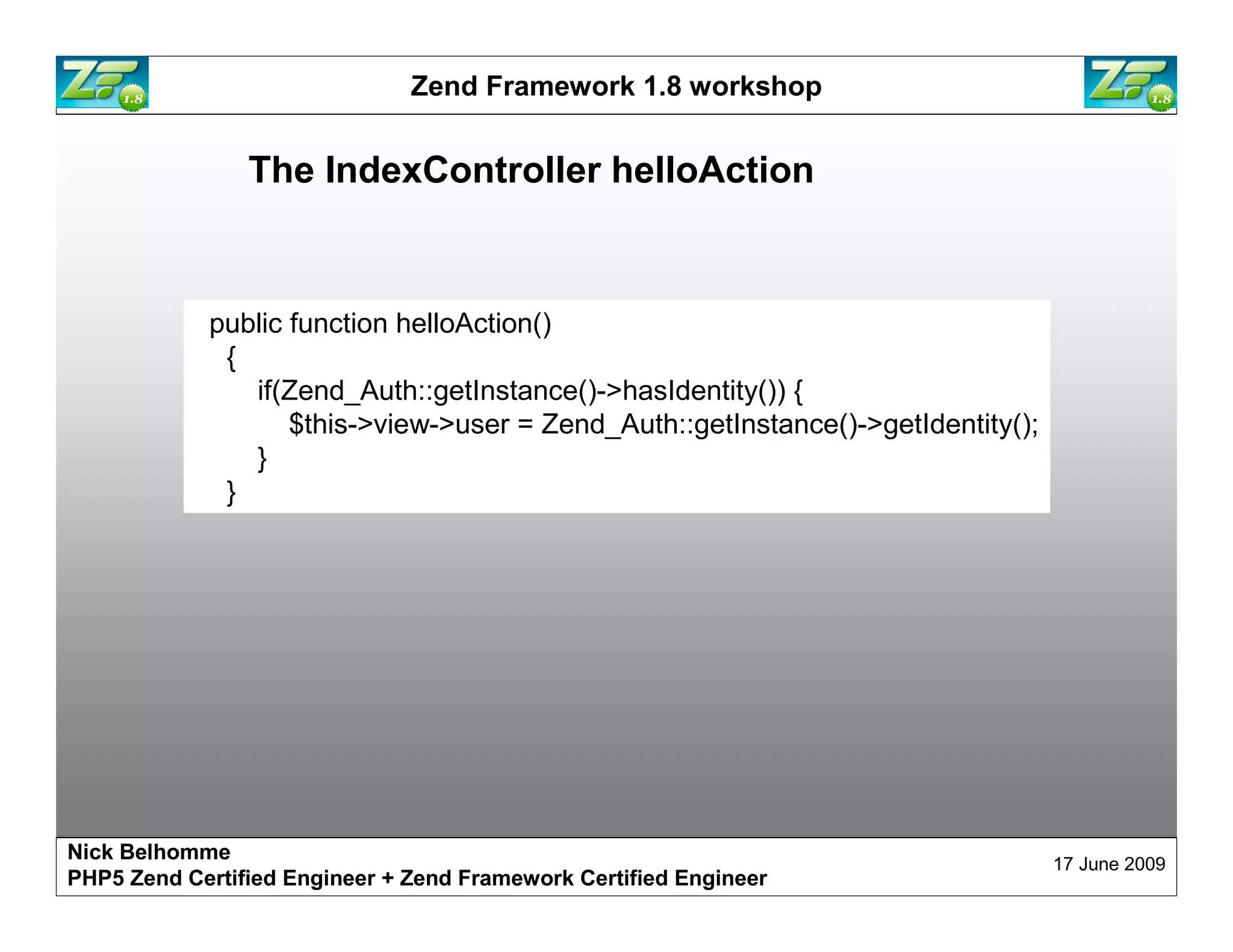 Zend Framework 1.8 workshop The IndexController helloAction public function helloAction() { if(Zend_Auth::getInstance()->hasIdentity()) { $this->view->user = Zend_Auth::getInstance()->getIdentity(); } } Nick Belhomme 17 June 2009 PHP5 Zend Certified Engineer 