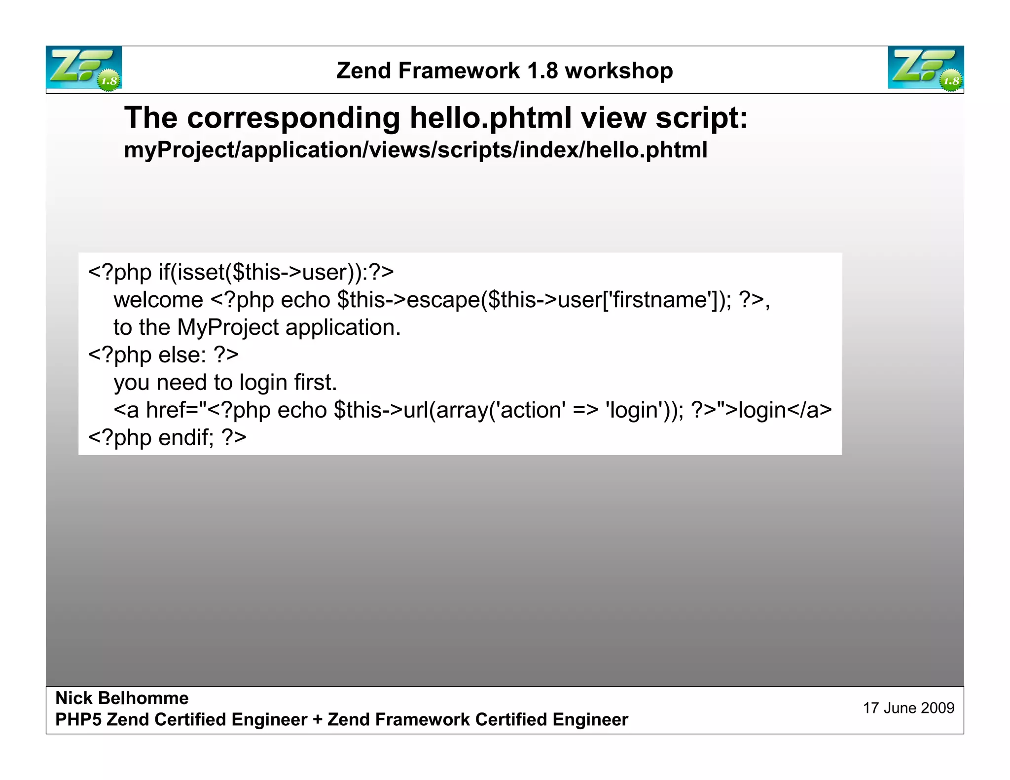 Zend Framework 1.8 workshop The corresponding hello.phtml view script: myProject/application/views/scripts/index/hello.phtml <?php if(isset($this->user)):?> welcome <?php echo $this->escape($this->user['firstname']); ?>, to the MyProject application. <?php else: ?> you need to login first. <a href="<?php echo $this->url(array('action' => 'login')); ?>">login</a> <?php endif; ?> Nick Belhomme 17 June 2009 PHP5 Zend Certified Engineer 