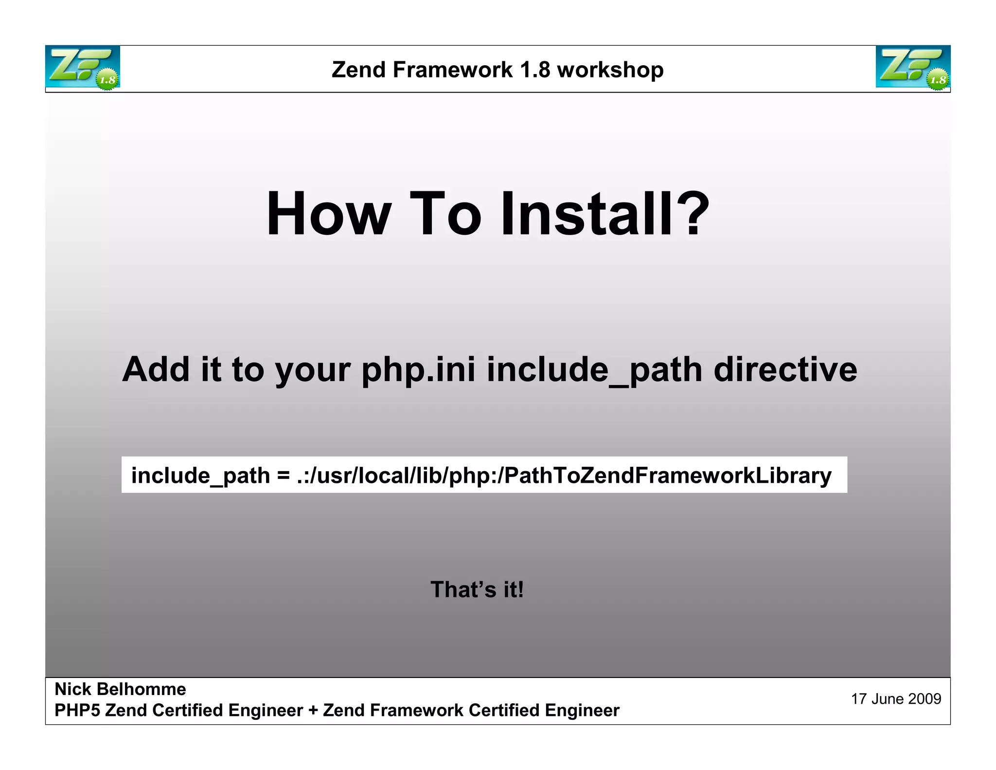 Zend Framework 1.8 workshop How To Install? Add it to your php.ini include_path directive include_path = .:/usr/local/lib/php:/PathToZendFrameworkLibrary That’s it! Nick Belhomme 17 June 2009 PHP5 Zend Certified Engineer 