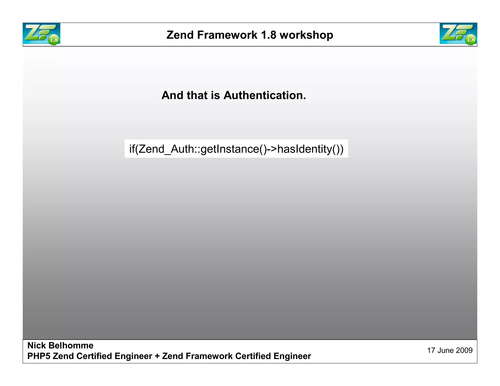 Zend Framework 1.8 workshop And that is Authentication. if(Zend_Auth::getInstance()->hasIdentity()) Nick Belhomme 17 June 2009 PHP5 Zend Certified Engineer 