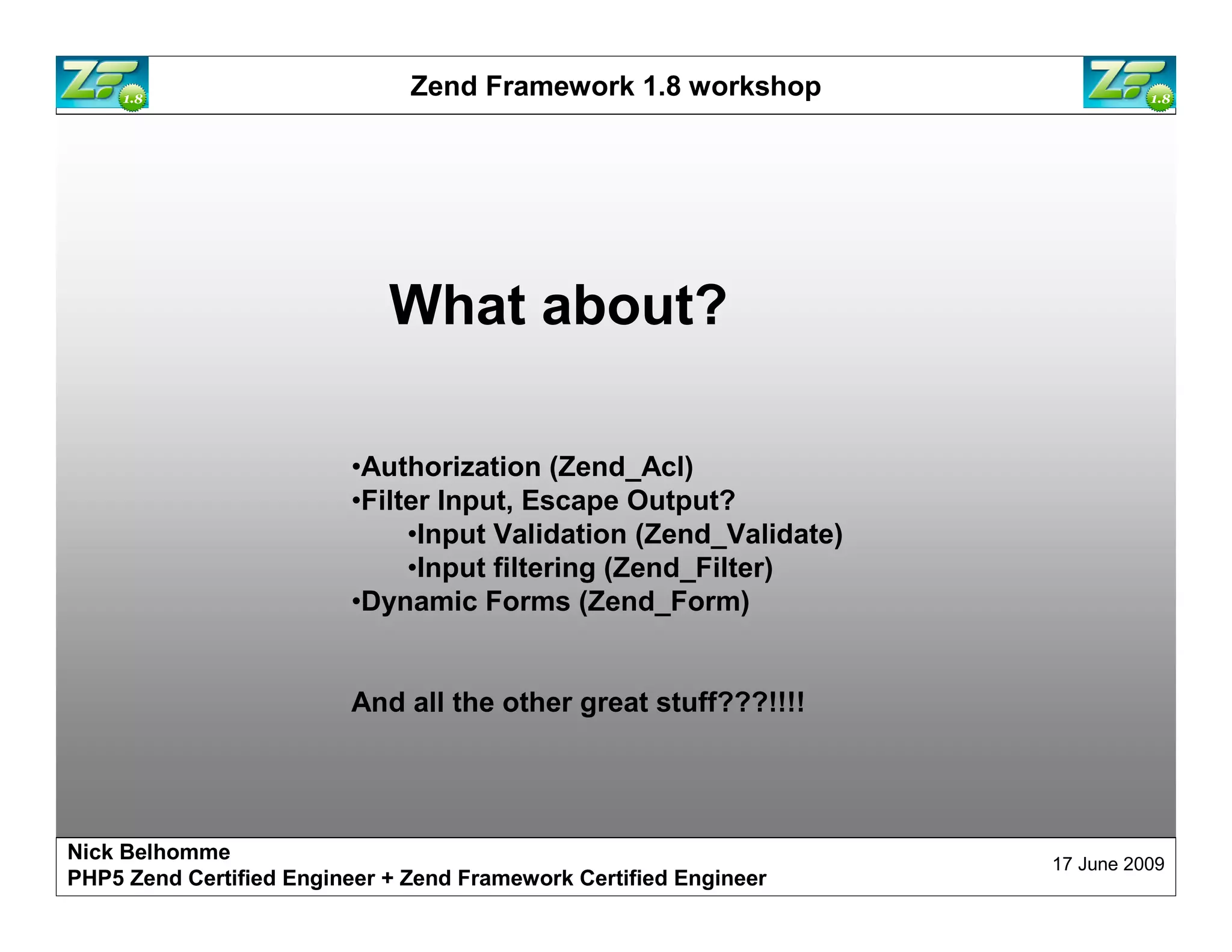 Zend Framework 1.8 workshop What about? •Authorization (Zend_Acl) •Filter Input, Escape Output? •Input Validation (Zend_Validate) •Input filtering (Zend_Filter) •Dynamic Forms (Zend_Form) And all the other great stuff???!!!! Nick Belhomme 17 June 2009 PHP5 Zend Certified Engineer 