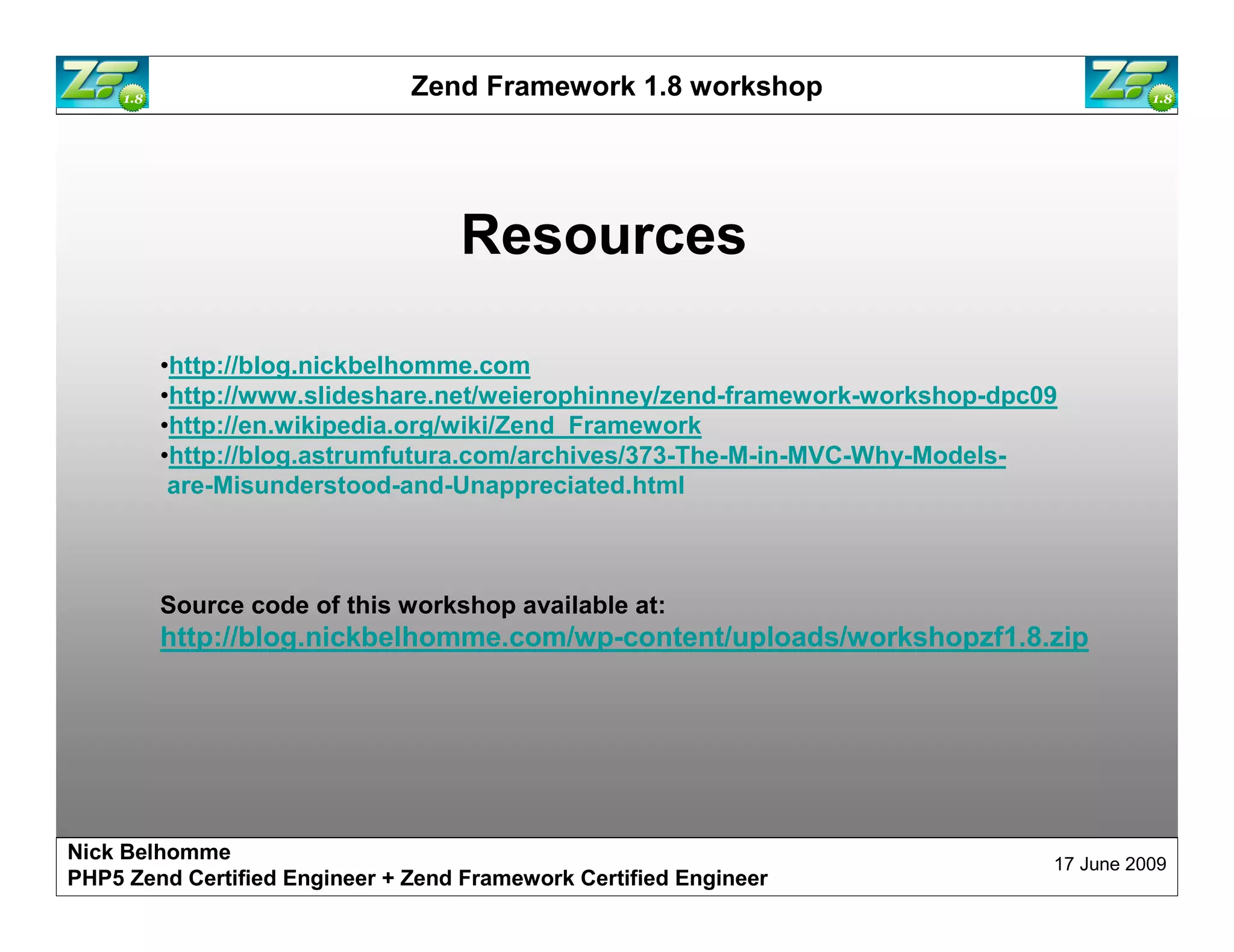 Zend Framework 1.8 workshop Resources •http://blog.nickbelhomme.com •http://www.slideshare.net/weierophinney/zend-framework-workshop-dpc09 •http://en.wikipedia.org/wiki/Zend_Framework •http://blog.astrumfutura.com/archives/373-The-M-in-MVC-Why-Models- are-Misunderstood-and-Unappreciated.html Source code of this workshop available at: http://blog.nickbelhomme.com/wp-content/uploads/workshopzf1.8.zip Nick Belhomme 17 June 2009 PHP5 Zend Certified Engineer 