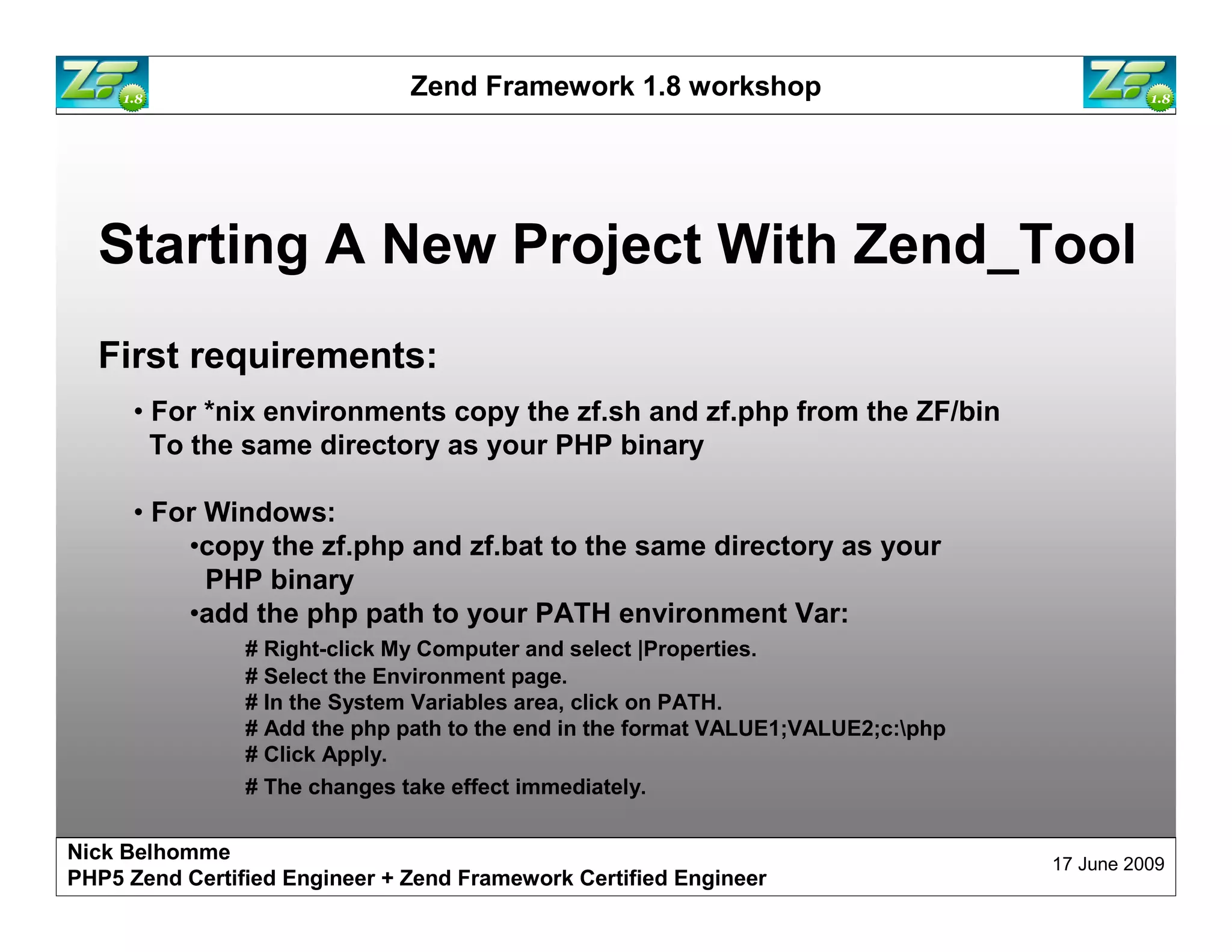Zend Framework 1.8 workshop Starting A New Project With Zend_Tool First requirements: • For *nix environments copy the zf.sh and zf.php from the ZF/bin To the same directory as your PHP binary • For Windows: •copy the zf.php and zf.bat to the same directory as your PHP binary •add the php path to your PATH environment Var: # Right-click My Computer and select |Properties. # Select the Environment page. # In the System Variables area, click on PATH. # Add the php path to the end in the format VALUE1;VALUE2;c:php # Click Apply. # The changes take effect immediately. Nick Belhomme 17 June 2009 PHP5 Zend Certified Engineer 